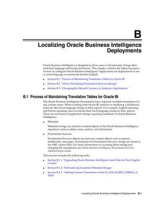 B
        BLocalizing Oracle Business Intelligence
                                  Deployments

            Oracle Business Intelligence is designed to allow users to dynamically change their
            preferred language and locale preferences. This chapter contains the following topics
            on how to configure Oracle Business Intelligence Applications for deployment in one
            or more language environments besides English:
            ■   Section B.1, "Process of Maintaining Translation Tables for Oracle BI"
            ■   Section B.2, "About Translating Presentation Services Strings"
            ■   Section B.3, "Changing the Default Currency in Analytics Applications"


B.1 Process of Maintaining Translation Tables for Oracle BI
            The Oracle Business Intelligence Presentation layer supports multiple translations for
            any column name. When working with Oracle BI Answers or rendering a dashboard,
            users see their local language strings in their reports. For example, English-speaking
            and French-speaking users would see their local language strings in their reports.
            There are two kinds of application strings requiring translation in Oracle Business
            Intelligence:
            ■   Metadata
                Metadata strings are analytics-created objects in the Oracle Business Intelligence
                repository such as subject areas, metrics, and dimensions.
            ■   Presentation Services
                Presentation Services objects are end-user created objects such as reports,
                dashboards, and pages. Translations for Presentation Services strings are stored in
                the XML caption files. For more information on accessing these strings and
                changing the translations, see Oracle Business Intelligence Presentation Services
                Administration Guide.
            This process includes the following tasks:
            ■   Section B.1.1, "Upgrading Oracle Business Intelligence Seed Data for Non-English
                Locales"
            ■   Section B.1.2, "Externalizing Customer Metadata Strings"
            ■   Section B.1.3, "Adding Custom Translations to the W_LOCALIZED_STRING_G
                Table"




                                              Localizing Oracle Business Intelligence Deployments B-1
 