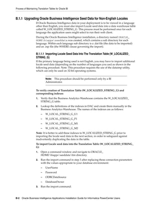 Process of Maintaining Translation Tables for Oracle BI



B.1.1 Upgrading Oracle Business Intelligence Seed Data for Non-English Locales
                     If Oracle Business Intelligence data in your deployment is to be viewed in a language
                     other than English, you must also import Locale seed data into a data warehouse table
                     called W_LOCALIZED_STRING_G. This process must be performed once for each
                     language the application users might select to run their web client.
                     During the Oracle Business Intelligence installation, a directory named ORACLE_
                     HOMEbiappsseeddata was created, which contains a sub directory for each
                     language. Within each language sub directory is a .dat file (the data to be imported)
                     and an .inp file (the WHERE clause governing the import).

                     B.1.1.1 Importing Locale Seed Data Into The Translation Table (W_LOCALIZED_
                     STRING_G)
                     If the primary language being used is not English, you may have to import additional
                     locale seed data (depending on the number of languages you use) as shown in the
                     following procedure. Note: This procedure requires the use of the dataimp utility,
                     which can only be used on 32-bit operating systems.


                               Note: This procedure should be performed only by a BI
                               Administrator.


                     To verify creation of Translation Table (W_LOCALIZED_STRING_G) and
                     corresponding indexes:
                     1.   Verify that the Business Analytics Warehouse contains the W_LOCALIZED_
                          STRING_G table.
                     2.   Lookup the definitions of the indexes in DAC and create them manually in the
                          Business Analytics Warehouse. The names of the indexes are as follows:
                          –    W_LOCAL_STRING_G_U1
                          –    W_LOCAL_STRING_G_P1
                          –    W_LOCAL_STRING_G_M1
                          –    W_LOCAL_STRING_G_M2
                     Note: It is better to add these indexes to W_LOCALIZED_STRING_G prior to
                     importing the locale seed data in the next section, in order to safeguard against
                     inadvertently duplicating the data in the table.
                     To import Locale seed data into the Translation Table (W_LOCALIZED_STRING_
                     G)
                     1.   Open a command window and navigate to ORACLE_
                          HOMEbiappsseeddatabin directory.
                     2.   Run the import command in step 3 after replacing these connection parameters
                          with the values appropriate to your database environment:
                          –    UserName
                          –    Password
                          –    ODBCDataSource
                          –    DatabaseOwner
                     3.   Run the import command:



B-2 Oracle Business Intelligence Applications Installation Guide for Informatica PowerCenter Users
 