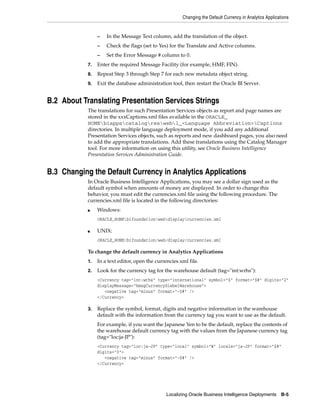 Changing the Default Currency in Analytics Applications


                 –   In the Message Text column, add the translation of the object.
                 –   Check the flags (set to Yes) for the Translate and Active columns.
                 –   Set the Error Message # column to 0.
            7.   Enter the required Message Facility (for example, HMF, FIN).
            8.   Repeat Step 3 through Step 7 for each new metadata object string.
            9.   Exit the database administration tool, then restart the Oracle BI Server.


B.2 About Translating Presentation Services Strings
            The translations for such Presentation Services objects as report and page names are
            stored in the xxxCaptions.xml files available in the ORACLE_
            HOMEbiappscatalogreswebl_<Language Abbreviation>Captions
            directories. In multiple language deployment mode, if you add any additional
            Presentation Services objects, such as reports and new dashboard pages, you also need
            to add the appropriate translations. Add these translations using the Catalog Manager
            tool. For more information on using this utility, see Oracle Business Intelligence
            Presentation Services Administration Guide.


B.3 Changing the Default Currency in Analytics Applications
            In Oracle Business Intelligence Applications, you may see a dollar sign used as the
            default symbol when amounts of money are displayed. In order to change this
            behavior, you must edit the currencies.xml file using the following procedure. The
            currencies.xml file is located in the following directories:
            ■    Windows:
                 ORACLE_HOMEbifoundationwebdisplaycurrencies.xml

            ■    UNIX:
                 ORACLE_HOME/bifoundation/web/display/currencies.xml

            To change the default currency in Analytics Applications
            1.   In a text editor, open the currencies.xml file.
            2.   Look for the currency tag for the warehouse default (tag="int:wrhs"):
                 <Currency tag="int:wrhs" type="international" symbol="$" format="$#" digits="2"
                 displayMessage="kmsgCurrencySiebelWarehouse">
                    <negative tag="minus" format="-$#" />
                 </Currency>

            3.   Replace the symbol, format, digits and negative information in the warehouse
                 default with the information from the currency tag you want to use as the default.
                 For example, if you want the Japanese Yen to be the default, replace the contents of
                 the warehouse default currency tag with the values from the Japanese currency tag
                 (tag="loc:ja-JP"):
                 <Currency tag="loc:ja-JP" type="local" symbol="¥" locale="ja-JP" format="$#"
                 digits="0">
                    <negative tag="minus" format="-$#" />
                 </Currency>




                                                 Localizing Oracle Business Intelligence Deployments B-5
 