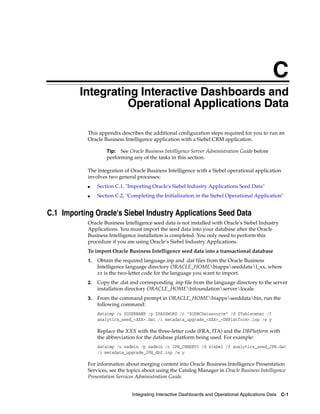 C
        C   Integrating Interactive Dashboards and
                      Operational Applications Data

             This appendix describes the additional configuration steps required for you to run an
             Oracle Business Intelligence application with a Siebel CRM application.

                      Tip:  See Oracle Business Intelligence Server Administration Guide before
                      performing any of the tasks in this section.

             The integration of Oracle Business Intelligence with a Siebel operational application
             involves two general processes:
             ■    Section C.1, "Importing Oracle's Siebel Industry Applications Seed Data"
             ■    Section C.2, "Completing the Initialization in the Siebel Operational Application"


C.1 Importing Oracle's Siebel Industry Applications Seed Data
             Oracle Business Intelligence seed data is not installed with Oracle's Siebel Industry
             Applications. You must import the seed data into your database after the Oracle
             Business Intelligence installation is completed. You only need to perform this
             procedure if you are using Oracle’s Siebel Industry Applications.
             To import Oracle Business Intelligence seed data into a transactional database
             1.   Obtain the required language.inp and .dat files from the Oracle Business
                  Intelligence language directory ORACLE_HOMEbiappsseeddatal_xx, where
                  xx is the two-letter code for the language you want to import.
             2.   Copy the .dat and corresponding .inp file from the language directory to the server
                  installation directory ORACLE_HOMEbifoundationserverlocale.
             3.   From the command prompt in ORACLE_HOMEbiappsseeddatabin, run the
                  following command:
                  dataimp /u $USERNAME /p $PASSWORD /c "$ODBCDatasource" /d $Tableowner /f
                  analytics_seed_<XXX>.dat /i metadata_upgrade_<XXX>_<DBPlatform>.inp /w y

                  Replace the XXX with the three-letter code (FRA, ITA) and the DBPlatform with
                  the abbreviation for the database platform being used. For example:
                  dataimp /u sadmin /p sadmin /c JPN_CRMDEV1 /d siebel /f analytics_seed_JPN.dat
                  /i metadata_upgrade_JPN_db2.inp /w y

             For information about merging content into Oracle Business Intelligence Presentation
             Services, see the topics about using the Catalog Manager in Oracle Business Intelligence
             Presentation Services Administration Guide.


                                 Integrating Interactive Dashboards and Operational Applications Data   C-1
 
