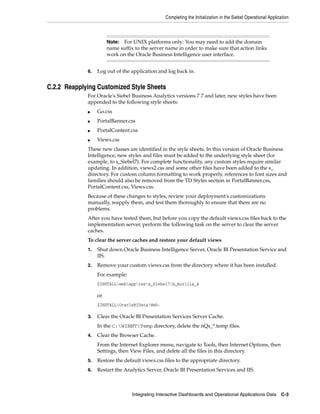 Completing the Initialization in the Siebel Operational Application



                       Note: For UNIX platforms only: You may need to add the domain
                       name suffix to the server name in order to make sure that action links
                       work on the Oracle Business Intelligence user interface.


             6.   Log out of the application and log back in.


C.2.2 Reapplying Customized Style Sheets
             For Oracle's Siebel Business Analytics versions 7.7 and later, new styles have been
             appended to the following style sheets:
             ■    Go.css
             ■    PortalBanner.css
             ■    PortalContent.css
             ■    Views.css
             These new classes are identified in the style sheets. In this version of Oracle Business
             Intelligence, new styles and files must be added to the underlying style sheet (for
             example, to s_Siebel7). For complete functionality, any custom styles require similar
             updating. In addition, views2.css and some other files have been added to the s_
             directory. For custom column formatting to work properly, references to font sizes and
             families should also be removed from the TD Styles section in PortalBanner.css,
             PortalContent.css, Views.css.
             Because of these changes to styles, review your deployment's customizations
             manually, reapply them, and test them thoroughly to ensure that there are no
             problems.
             After you have tested them, but before you copy the default views.css files back to the
             implementation server, perform the following task on the server to clear the server
             caches.
             To clear the server caches and restore your default views
             1.   Shut down Oracle Business Intelligence Server, Oracle BI Presentation Service and
                  IIS.
             2.   Remove your custom views.css from the directory where it has been installed.
                  For example:
                  $INSTALLwebappress_Siebel7b_mozilla_4

                  or
                  $INSTALLOracleBIDataWeb.

             3.   Clear the Oracle BI Presentation Services Server Cache.
                  In the C:WINNTTemp directory, delete the nQs_*.temp files.
             4.   Clear the Browser Cache.
                  From the Internet Explorer menu, navigate to Tools, then Internet Options, then
                  Settings, then View Files, and delete all the files in this directory.
             5.   Restore the default views.css files to the appropriate directory.
             6.   Restart the Analytics Server, Oracle BI Presentation Services and IIS.



                                  Integrating Interactive Dashboards and Operational Applications Data         C-3
 
