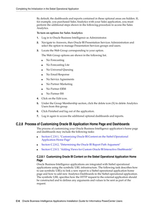 Completing the Initialization in the Siebel Operational Application


                      By default, the dashboards and reports contained in these optional areas are hidden. If,
                      for example, you purchased Sales Analytics with your Sales application, you must
                      perform the additional steps shown in the following procedure to access the Sales
                      Analytics.
                      To turn on options for Sales Analytics
                      1.   Log in to Oracle Business Intelligence as Administrator.
                      2.   Navigate to Answers, then Oracle BI Presentation Services Administration and
                           select the option to manage Presentation Services groups and users.
                      3.   Locate the Web Group corresponding to your option.
                           The Web Group options are shown in the following list.
                           ■    No Forecasting
                           ■    No Forecasting Lite
                           ■    No Universal Queuing
                           ■    No Email Response
                           ■    No Service Agreements
                           ■    No Partner Marketing
                           ■    No Partner ERM
                           ■    No Partner ISS
                      4.   Click on the Edit icon.
                      5.   Under the Group Membership section, click the delete icon (X) to delete Analytics
                           Users from this group.
                      6.   Click Finished and log out of the application.
                      7.   Log in again to access the additional optional dashboards and reports.


C.2.8 Process of Customizing Oracle BI Application Home Page and Dashboards
                      The process of customizing your Oracle Business Intelligence application's home page
                      and dashboards may include the following tasks:
                      ■    Section C.2.8.1, "Customizing Oracle BI Content on the Siebel Operational
                           Application Home Page"
                      ■    Section C.2.8.2, "Determining the Oracle BI Report Path Argument"
                      ■    Section C.2.8.3, "Adding Views for Custom Oracle BI Interactive Dashboards"

                      C.2.8.1 Customizing Oracle BI Content on the Siebel Operational Application Home
                      Page
                      Oracle Business Intelligence applications are integrated with Siebel operational
                      applications using the symbolic URL infrastructure. The following task describes how
                      to use symbolic URLs to link a new report to a Siebel operational application home
                      page and how to add new Analytics Dashboards to the Siebel operational application.
                      The symbolic URL specifies how the HTTP request to the external application should
                      be constructed and to defines any arguments and values to be sent as part of the
                      request.




C-6 Oracle Business Intelligence Applications Installation Guide for Informatica PowerCenter Users
 