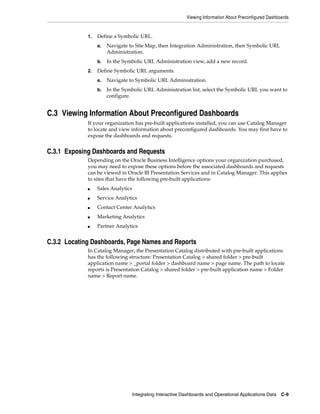 Viewing Information About Preconfigured Dashboards


             1.   Define a Symbolic URL.
                  a.   Navigate to Site Map, then Integration Administration, then Symbolic URL
                       Administration.
                  b.   In the Symbolic URL Administration view, add a new record.
             2.   Define Symbolic URL arguments.
                  a.   Navigate to Symbolic URL Administration.
                  b.   In the Symbolic URL Administration list, select the Symbolic URL you want to
                       configure.


C.3 Viewing Information About Preconfigured Dashboards
             If your organization has pre-built applications installed, you can use Catalog Manager
             to locate and view information about preconfigured dashboards. You may first have to
             expose the dashboards and requests.


C.3.1 Exposing Dashboards and Requests
             Depending on the Oracle Business Intelligence options your organization purchased,
             you may need to expose these options before the associated dashboards and requests
             can be viewed in Oracle BI Presentation Services and in Catalog Manager. This applies
             to sites that have the following pre-built applications:
             ■    Sales Analytics
             ■    Service Analytics
             ■    Contact Center Analytics
             ■    Marketing Analytics
             ■    Partner Analytics


C.3.2 Locating Dashboards, Page Names and Reports
             In Catalog Manager, the Presentation Catalog distributed with pre-built applications
             has the following structure: Presentation Catalog > shared folder > pre-built
             application name > _portal folder > dashboard name > page name. The path to locate
             reports is Presentation Catalog > shared folder > pre-built application name > Folder
             name > Report name.




                                    Integrating Interactive Dashboards and Operational Applications Data   C-9
 