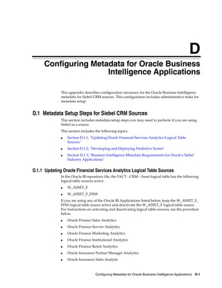 D
    D   Configuring Metadata for Oracle Business
                        Intelligence Applications

              This appendix describes configuration necessary for the Oracle Business Intelligence
              metadata for Siebel CRM sources. This configuration includes administrative tasks for
              metadata setup.


D.1 Metadata Setup Steps for Siebel CRM Sources
              This section includes metadata setup steps you may need to perform if you are using
              Siebel as a source.
              This section includes the following topics:
              ■   Section D.1.1, "Updating Oracle Financial Services Analytics Logical Table
                  Sources"
              ■   Section D.1.2, "Developing and Deploying Predictive Scores"
              ■   Section D.1.3, "Business Intelligence Metadata Requirements for Oracle's Siebel
                  Industry Applications"


D.1.1 Updating Oracle Financial Services Analytics Logical Table Sources
              In the Oracle BI repository file, the FACT - CRM - Asset logical table has the following
              logical table sources active:
              ■   W_ASSET_F
              ■   W_ASSET_F_FINS
              If you are using any of the Oracle BI Applications listed below, keep the W_ASSET_F_
              FINS logical table source active and deactivate the W_ASSET_F logical table source.
              For instructions on activating and deactivating logical table sources, see the procedure
              below.
              ■   Oracle Finance Sales Analytics
              ■   Oracle Finance Service Analytics
              ■   Oracle Finance Marketing Analytics
              ■   Oracle Finance Institutional Analytics
              ■   Oracle Finance Retail Analytics
              ■   Oracle Insurance Partner Manager Analytics
              ■   Oracle Insurance Sales Analytic



                                    Configuring Metadata for Oracle Business Intelligence Applications   D-1
 