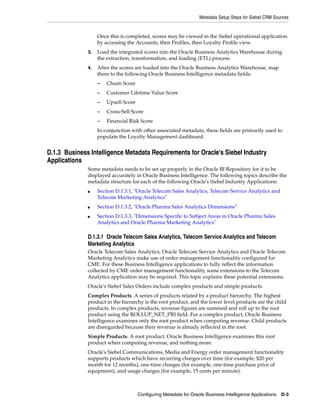 Metadata Setup Steps for Siebel CRM Sources


                   Once this is completed, scores may be viewed in the Siebel operational application
                   by accessing the Accounts, then Profiles, then Loyalty Profile view.
              3.   Load the integrated scores into the Oracle Business Analytics Warehouse during
                   the extraction, transformation, and loading (ETL) process.
              4.   After the scores are loaded into the Oracle Business Analytics Warehouse, map
                   them to the following Oracle Business Intelligence metadata fields:
                   –   Churn Score
                   –   Customer Lifetime Value Score
                   –   Upsell Score
                   –   Cross-Sell Score
                   –   Financial Risk Score
                   In conjunction with other associated metadata, these fields are primarily used to
                   populate the Loyalty Management dashboard.


D.1.3 Business Intelligence Metadata Requirements for Oracle's Siebel Industry
Applications
              Some metadata needs to be set up properly in the Oracle BI Repository for it to be
              displayed accurately in Oracle Business Intelligence. The following topics describe the
              metadata structure for each of the following Oracle's Siebel Industry Applications:
              ■    Section D.1.3.1, "Oracle Telecom Sales Analytics, Telecom Service Analytics and
                   Telecom Marketing Analytics"
              ■    Section D.1.3.2, "Oracle Pharma Sales Analytics Dimensions"
              ■    Section D.1.3.3, "Dimensions Specific to Subject Areas in Oracle Pharma Sales
                   Analytics and Oracle Pharma Marketing Analytics"

              D.1.3.1 Oracle Telecom Sales Analytics, Telecom Service Analytics and Telecom
              Marketing Analytics
              Oracle Telecom Sales Analytics, Oracle Telecom Service Analytics and Oracle Telecom
              Marketing Analytics make use of order management functionality configured for
              CME. For these Business Intelligence applications to fully reflect the information
              collected by CME order management functionality, some extensions to the Telecom
              Analytics application may be required. This topic explains these potential extensions.
              Oracle's Siebel Sales Orders include complex products and simple products.
              Complex Products. A series of products related by a product hierarchy. The highest
              product in the hierarchy is the root product, and the lower level products are the child
              products. In complex products, revenue figures are summed and roll up to the root
              product using the ROLLUP_NET_PRI field. For a complex product, Oracle Business
              Intelligence examines only the root product when computing revenue. Child products
              are disregarded because their revenue is already reflected in the root.
              Simple Products. A root product. Oracle Business Intelligence examines this root
              product when computing revenue, and nothing more.
              Oracle's Siebel Communications, Media and Energy order management functionality
              supports products which have recurring charges over time (for example, $20 per
              month for 12 months), one-time charges (for example, one-time purchase price of
              equipment), and usage charges (for example, 15 cents per minute).



                                      Configuring Metadata for Oracle Business Intelligence Applications   D-3
 