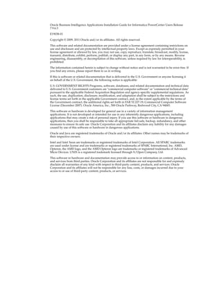 Oracle Business Intelligence Applications Installation Guide for Informatica PowerCenter Users Release
7.9.6.3
E19038-01

Copyright © 2009, 2011 Oracle and/or its affiliates. All rights reserved.

This software and related documentation are provided under a license agreement containing restrictions on
use and disclosure and are protected by intellectual property laws. Except as expressly permitted in your
license agreement or allowed by law, you may not use, copy, reproduce, translate, broadcast, modify, license,
transmit, distribute, exhibit, perform, publish, or display any part, in any form, or by any means. Reverse
engineering, disassembly, or decompilation of this software, unless required by law for interoperability, is
prohibited.
The information contained herein is subject to change without notice and is not warranted to be error-free. If
you find any errors, please report them to us in writing.

If this is software or related documentation that is delivered to the U.S. Government or anyone licensing it
on behalf of the U.S. Government, the following notice is applicable:

U.S. GOVERNMENT RIGHTS Programs, software, databases, and related documentation and technical data
delivered to U.S. Government customers are "commercial computer software" or "commercial technical data"
pursuant to the applicable Federal Acquisition Regulation and agency-specific supplemental regulations. As
such, the use, duplication, disclosure, modification, and adaptation shall be subject to the restrictions and
license terms set forth in the applicable Government contract, and, to the extent applicable by the terms of
the Government contract, the additional rights set forth in FAR 52.227-19, Commercial Computer Software
License (December 2007). Oracle America, Inc., 500 Oracle Parkway, Redwood City, CA 94065.
This software or hardware is developed for general use in a variety of information management
applications. It is not developed or intended for use in any inherently dangerous applications, including
applications that may create a risk of personal injury. If you use this software or hardware in dangerous
applications, then you shall be responsible to take all appropriate fail-safe, backup, redundancy, and other
measures to ensure its safe use. Oracle Corporation and its affiliates disclaim any liability for any damages
caused by use of this software or hardware in dangerous applications.

Oracle and Java are registered trademarks of Oracle and/or its affiliates. Other names may be trademarks of
their respective owners.

Intel and Intel Xeon are trademarks or registered trademarks of Intel Corporation. All SPARC trademarks
are used under license and are trademarks or registered trademarks of SPARC International, Inc. AMD,
Opteron, the AMD logo, and the AMD Opteron logo are trademarks or registered trademarks of Advanced
Micro Devices. UNIX is a registered trademark licensed through X/Open Company, Ltd.

This software or hardware and documentation may provide access to or information on content, products,
and services from third parties. Oracle Corporation and its affiliates are not responsible for and expressly
disclaim all warranties of any kind with respect to third-party content, products, and services. Oracle
Corporation and its affiliates will not be responsible for any loss, costs, or damages incurred due to your
access to or use of third-party content, products, or services.
 