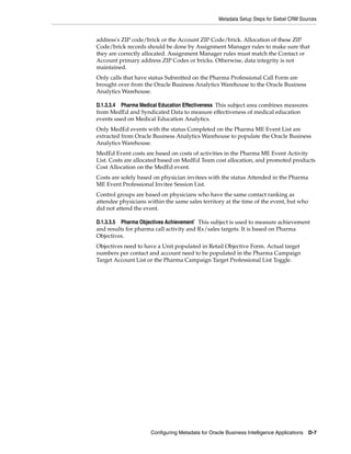 Metadata Setup Steps for Siebel CRM Sources


address's ZIP code/brick or the Account ZIP Code/brick. Allocation of these ZIP
Code/brick records should be done by Assignment Manager rules to make sure that
they are correctly allocated. Assignment Manager rules must match the Contact or
Account primary address ZIP Codes or bricks. Otherwise, data integrity is not
maintained.
Only calls that have status Submitted on the Pharma Professional Call Form are
brought over from the Oracle Business Analytics Warehouse to the Oracle Business
Analytics Warehouse.

D.1.3.3.4 Pharma Medical Education Effectiveness This subject area combines measures
from MedEd and Syndicated Data to measure effectiveness of medical education
events used on Medical Education Analytics.
Only MedEd events with the status Completed on the Pharma ME Event List are
extracted from Oracle Business Analytics Warehouse to populate the Oracle Business
Analytics Warehouse.
MedEd Event costs are based on costs of activities in the Pharma ME Event Activity
List. Costs are allocated based on MedEd Team cost allocation, and promoted products
Cost Allocation on the MedEd event.
Costs are solely based on physician invitees with the status Attended in the Pharma
ME Event Professional Invitee Session List.
Control groups are based on physicians who have the same contact ranking as
attendee physicians within the same sales territory at the time of the event, but who
did not attend the event.

D.1.3.3.5 Pharma Objectives Achievement` This subject is used to measure achievement
and results for pharma call activity and Rx/sales targets. It is based on Pharma
Objectives.
Objectives need to have a Unit populated in Retail Objective Form. Actual target
numbers per contact and account need to be populated in the Pharma Campaign
Target Account List or the Pharma Campaign Target Professional List Toggle.




                     Configuring Metadata for Oracle Business Intelligence Applications   D-7
 