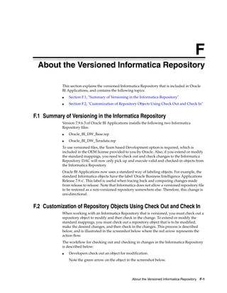 F
F   About the Versioned Informatica Repository

            This section explains the versioned Informatica Repository that is included in Oracle
            BI Applications, and contains the following topics:
            ■   Section F.1, "Summary of Versioning in the Informatica Repository"
            ■   Section F.2, "Customization of Repository Objects Using Check Out and Check In"


F.1 Summary of Versioning in the Informatica Repository
            Version 7.9.6.3 of Oracle BI Applications installs the following two Informatica
            Repository files:
            ■   Oracle_BI_DW_Base.rep
            ■   Oracle_BI_DW_Teradata.rep
            To use versioned files, the Team based Development option is required, which is
            included in the OEM license provided to you by Oracle. Also, if you extend or modify
            the standard mappings, you need to check out and check changes to the Informatica
            Repository. DAC will now only pick up and execute valid and checked-in objects from
            the Informatica Repository.
            Oracle BI Applications now uses a standard way of labeling objects. For example, the
            standard Informatica objects have the label 'Oracle Business Intelligence Applications
            Release 7.9.x'. This label is useful when tracing back and comparing changes made
            from release to release. Note that Informatica does not allow a versioned repository file
            to be restored as a non-versioned repository somewhere else. Therefore, this change is
            uni-directional.


F.2 Customization of Repository Objects Using Check Out and Check In
            When working with an Informatica Repository that is versioned, you must check out a
            repository object to modify and then check in the change. To extend or modify the
            standard mappings, you must check out a repository object that is to be modified,
            make the desired changes, and then check in the changes. This process is described
            below, and is illustrated in the screenshot below where the red arrow represents the
            action flow.
            The workflow for checking out and checking in changes in the Informatica Repository
            is described below:
            ■   Developers check out an object for modification.
                Note the green arrow on the object in the screenshot below.




                                                       About the Versioned Informatica Repository F-1
 