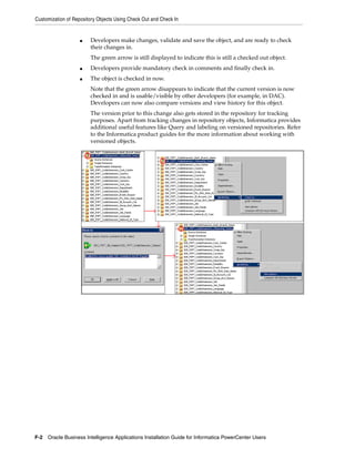 Customization of Repository Objects Using Check Out and Check In


                    ■   Developers make changes, validate and save the object, and are ready to check
                        their changes in.
                        The green arrow is still displayed to indicate this is still a checked out object.
                    ■   Developers provide mandatory check in comments and finally check in.
                    ■   The object is checked in now.
                        Note that the green arrow disappears to indicate that the current version is now
                        checked in and is usable/visible by other developers (for example, in DAC).
                        Developers can now also compare versions and view history for this object.
                        The version prior to this change also gets stored in the repository for tracking
                        purposes. Apart from tracking changes in repository objects, Informatica provides
                        additional useful features like Query and labeling on versioned repositories. Refer
                        to the Informatica product guides for the more information about working with
                        versioned objects.




F-2 Oracle Business Intelligence Applications Installation Guide for Informatica PowerCenter Users
 