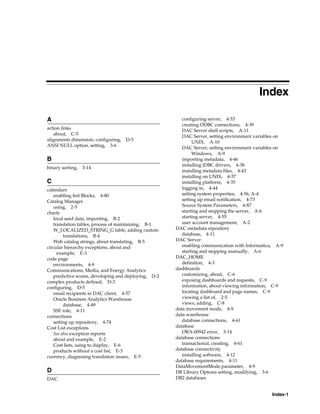 Index

A                                                        configuring server, 4-53
                                                         creating ODBC connections, 4-39
action links                                             DAC Server shell scripts, A-11
   about, C-5                                            DAC Server, setting environment variables on
alignments dimension, configuring,   D-5                      UNIX, A-10
ANSI NULL option, setting, 3-6                           DAC Server, setting environment variables on
                                                              Windows, A-9
B                                                        importing metadata, 4-46
                                                         installing JDBC drivers, 4-38
binary sorting, 3-14
                                                         installing metadata files, 4-43
                                                         installing on UNIX, 4-37
C                                                        installing platform, 4-35
calendars                                                logging in, 4-44
   enabling Init Blocks, 4-80                            setting system properties, 4-56, A-4
Catalog Manager                                          setting up email notification, 4-73
   using, 2-5                                            Source System Parameters, 4-87
charts                                                   starting and stopping the server, A-6
   local seed data, importing, B-2                       starting server, 4-55
   translation tables, process of maintaining, B-1       user account management, A-2
   W_LOCALIZED_STRING_G table, adding custom          DAC metadata repository
        translations, B-4                                database, 4-11
   Web catalog strings, about translating, B-5        DAC Server
circular hierarchy exceptions, about and                 enabling communication with Informatica, A-9
     example, E-3                                        starting and stopping manually, A-6
code page                                             DAC_HOME
   environments, 4-9                                     definition, 4-3
Communications, Media, and Energy Analytics           dashboards
   predictive scores, developing and deploying, D-2      customizing, about, C-6
complex products defined, D-3                            exposing dashboards and requests, C-9
configuring, D-5                                         information, about viewing information, C-9
   email recipients in DAC client, 4-57                  locating dashboard and page names, C-9
   Oracle Business Analytics Warehouse                   viewing a list of, 2-5
        database, 4-49                                   views, adding, C-8
   SSE role, 4-11                                     data movement mode, 4-9
connections                                           data warehouse
   setting up repository, 4-74                           database connections, 4-61
Cost List exceptions                                  database
   See also exception reports                            ORA-00942 error, 3-14
   about and example, E-2                             database connections
   Cost lists, using to display, E-6                     transactional, creating, 4-61
   products without a cost list, E-3                  database connectivity
currency, diagnosing translation issues, E-5             installing software, 4-12
                                                      database requirements, 4-11
                                                      DataMovementMode parameter, 4-9
D                                                     DB Library Options setting, modifying, 3-6
DAC                                                   DB2 databases


                                                                                                Index-1
 
