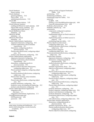 Oracle Databases                                        setting up DAC to Support Partitioned
  binary sorting, 3-14                                       Tables, 3-20
Oracle databases                                     partitioning, 3-15
  general guidelines, 3-14                           Partitioning Guidelines, 3-15
  NLS_LANG, 4-13                                     Partitioning Large Fact Tables, 3-16
  optimizing performance, 3-14                       password
Oracle EBS                                              for RPD, 4-84
  creating custom indexes, 3-35                         OOTB p/w for OracleBIAnalyticsApps.rpd, 4-84
Oracle Financial Analytics                              Oracle BI Administration Tool, 4-84
  enabling Init Blocks for multi-calendar, 4-80      PerfIndex_Horizontal.sql, 3-34
  logical table sources, updating, D-1               PerfIndex_Industry.sql, 3-34
  updating logical table sources, D-1                performance
Oracle Middleware Home                                  components configured to optimize
  definition, 4-4                                            performance, 3-7
ORACLE_HOME                                             implementing indexes on Oracle sources to
  definition, 4-4                                            improve, 3-35
ORACLE_INSTANCE                                         implementing indexes on Siebel sources to
  definition, 4-4                                            improve, 3-34
Oracle’s Siebel Industry Applications                   partitioning large fact tables, 3-15
  alignments dimension, configuring, D-5             Pharma objectives achievement
  Analytics applications, about metadata                configuring subject area, D-7
       requirements, D-3                                medical education effectiveness, configuring
  dimensions, configuring specific to                        subject area, D-7
       pharmaceuticals, D-6                          Pharma product categories
  Pharma sales effectiveness, configuring subject       configuring subject area, D-6
       area, D-6                                     Pharma promotional effectiveness, configuring
  product costs dimension, configuring, D-6               subject area, D-6
Oracle’s Siebel Industry applications                Pharma Sales Analytics
  alignments dimension, configuring, D-5                alignments dimension, configuring, D-5
  Analytics applications, about metadata                dimensions, configuring specific to
       requirements, D-3                                     pharmaceuticals, D-6
  dimensions, configuring specific to                   medical education effectiveness, configuring
       pharmaceuticals, D-6                                  subject area, D-7
  Pharma medical education effectiveness,               metadata requirements, about, D-4
       configuring subject area, D-7                    objectives achievement, configuring subject
  Pharma product categories, configuring subject             area, D-7
       area, D-6                                        Pharma medical education effectiveness,
  Pharma promotional effectiveness, configuring              configuring subject area, D-7
       subject area, D-6                                Pharma objectives achievement, configuring
  Pharma Sales Analytics, about metadata                     subject area, D-7
       requirements, D-4                                Pharma product categories, configuring subject
  Pharma sales effectiveness, configuring subject            area, D-6
       area, D-6                                        Pharma promotional effectiveness, configuring
  positions dimension, configuring, D-4                      subject area, D-6
  predictive scores, developing and deploying, D-2      Pharma Sales effectiveness, configuring subject
  product costs dimension, configuring, D-6                  area, D-6
Oracle’s Siebel Operational Applications                positions dimension, configuring, D-4
  integration with                                      product categories, configuring subject area, D-6
      data types, C-1                                   product costs dimension, configuring, D-6
  integration with Industry Applications, C-1           products dimension, configuring, D-5
OracleBIAnalyticsApps.rpd                               promotional effectiveness, configuring subject
  OOTB password, 4-84                                        area, D-6
  password, 4-84                                        sales effectiveness, configuring subject area, D-6
                                                     Pharma Sales Analytics applications
                                                        dimensions, configuring specific to
P
                                                             pharmaceuticals, D-6
page names, locating and dashboards, C-9                metadata requirements, about, D-4
parent-child relationship, circular hierarchy           Pharma medical education effectiveness,
     exceptions, E-3                                         configuring subject area, D-7
Partitioning                                            Pharma objectives achievement, configuring



Index-4
 
