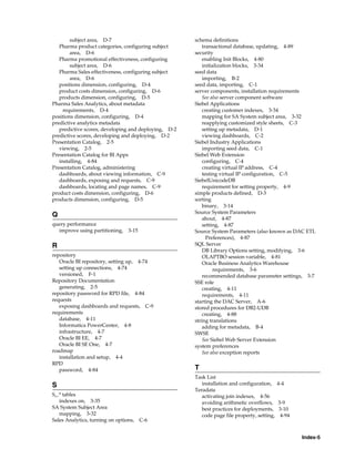 subject area, D-7                             schema definitions
   Pharma product categories, configuring subject         transactional database, updating, 4-89
        area, D-6                                     security
   Pharma promotional effectiveness, configuring          enabling Init Blocks, 4-80
        subject area, D-6                                 initialization blocks, 3-34
   Pharma Sales effectiveness, configuring subject    seed data
        area, D-6                                         importing, B-2
   positions dimension, configuring, D-4              seed data, importing, C-1
   product costs dimension, configuring, D-6          server components, installation requirements
   products dimension, configuring, D-5                   See also server component software
Pharma Sales Analytics, about metadata                Siebel Applications
     requirements, D-4                                    creating customer indexes, 3-34
positions dimension, configuring, D-4                     mapping for SA System subject area, 3-32
predictive analytics metadata                             reapplying customized style sheets, C-3
   predictive scores, developing and deploying, D-2       setting up metadata, D-1
predictive scores, developing and deploying, D-2          viewing dashboards, C-2
Presentation Catalog, 2-5                             Siebel Industry Applications
   viewing, 2-5                                           importing seed data, C-1
Presentation Catalog for BI Apps                      Siebel Web Extension
   installing, 4-84                                       configuring, C-4
Presentation Catalog, administering                       creating virtual IP address, C-4
   dashboards, about viewing information, C-9             testing virtual IP configuration, C-5
   dashboards, exposing and requests, C-9             SiebelUnicodeDB
   dashboards, locating and page names, C-9               requirement for setting property, 4-9
product costs dimension, configuring, D-6             simple products defined, D-3
products dimension, configuring, D-5                  sorting
                                                          binary, 3-14
                                                      Source System Parameters
Q
                                                          about, 4-87
query performance                                         setting, 4-87
  improve using partitioning, 3-15                    Source System Parameters (also known as DAC ETL
                                                            Preferences), 4-87
R                                                     SQL Server
                                                          DB Library Options setting, modifying, 3-6
repository                                                OLAPTBO session variable, 4-81
   Oracle BI repository, setting up, 4-74                 Oracle Business Analytics Warehouse
   setting up connections, 4-74                                requirements, 3-6
   versioned, F-1                                         recommended database parameter settings, 3-7
Repository Documentation                              SSE role
   generating, 2-5                                        creating, 4-11
repository password for RPD file, 4-84                    requirements, 4-11
requests                                              starting the DAC Server, A-6
   exposing dashboards and requests, C-9              stored procedures for DB2-UDB
requirements                                              creating, 4-88
   database, 4-11                                     string translations
   Informatica PowerCenter, 4-8                           adding for metadata, B-4
   infrastructure, 4-7                                SWSE
   Oracle BI EE, 4-7                                      See Siebel Web Server Extension
   Oracle BI SE One, 4-7                              system preferences
roadmap                                                   See also exception reports
   installation and setup, 4-4
RPD
   password, 4-84                                     T
                                                      Task List
S                                                        installation and configuration,     4-4
                                                      Teradata
S_.* tables                                              activating join indexes, 4-56
   indexes on, 3-35                                      avoiding arithmetic overflows,      3-9
SA System Subject Area                                   best practices for deployments,     3-10
   mapping, 3-32                                         code page file property, setting,    4-94
Sales Analytics, turning on options, C-6


                                                                                                     Index-5
 