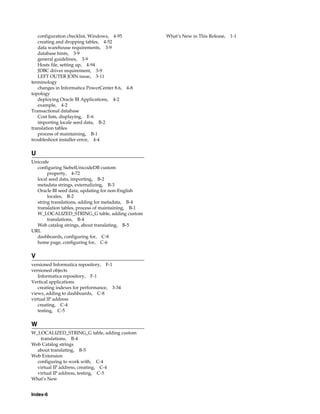 configuration checklist, Windows, 4-95           What’s New in This Release, 1-1
   creating and dropping tables, 4-52
   data warehouse requirements, 3-9
   database hints, 3-9
   general guidelines, 3-9
   Hosts file, setting up, 4-94
   JDBC driver requirement, 3-9
   LEFT OUTER JOIN issue, 3-11
terminology
   changes in Informatica PowerCenter 8.6, 4-8
topology
   deploying Oracle BI Applications, 4-2
   example, 4-2
Transactional database
   Cost lists, displaying, E-6
   importing locale seed data, B-2
translation tables
   process of maintaining, B-1
troubleshoot installer error, 4-4

U
Unicode
  configuring SiebelUnicodeDB custom
       property, 4-72
  local seed data, importing, B-2
  metadata strings, externalizing, B-3
  Oracle BI seed data, updating for non-English
       locales, B-2
  string translations, adding for metadata, B-4
  translation tables, process of maintaining, B-1
  W_LOCALIZED_STRING_G table, adding custom
       translations, B-4
  Web catalog strings, about translating, B-5
URL
  dashboards, configuring for, C-8
  home page, configuring for, C-6

V
versioned Informatica repository, F-1
versioned objects
   Informatica repository, F-1
Vertical applications
   creating indexes for performance, 3-34
views, adding to dashboards, C-8
virtual IP address
   creating, C-4
   testing, C-5

W
W_LOCALIZED_STRING_G table, adding custom
   translations, B-4
Web Catalog strings
  about translating, B-5
Web Extension
  configuring to work with, C-4
  virtual IP address, creating, C-4
  virtual IP address, testing, C-5
What’s New


Index-6
 