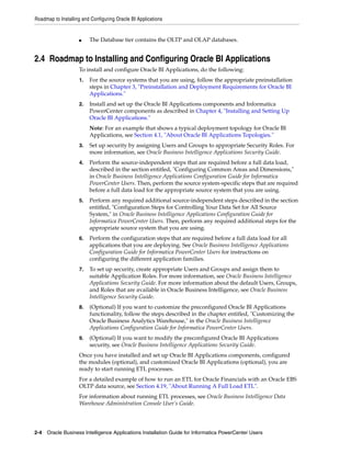 Roadmap to Installing and Configuring Oracle BI Applications


                    ■    The Database tier contains the OLTP and OLAP databases.


2.4 Roadmap to Installing and Configuring Oracle BI Applications
                    To install and configure Oracle BI Applications, do the following:
                    1.   For the source systems that you are using, follow the appropriate preinstallation
                         steps in Chapter 3, "Preinstallation and Deployment Requirements for Oracle BI
                         Applications."
                    2.   Install and set up the Oracle BI Applications components and Informatica
                         PowerCenter components as described in Chapter 4, "Installing and Setting Up
                         Oracle BI Applications."
                         Note: For an example that shows a typical deployment topology for Oracle BI
                         Applications, see Section 4.1, "About Oracle BI Applications Topologies."
                    3.   Set up security by assigning Users and Groups to appropriate Security Roles. For
                         more information, see Oracle Business Intelligence Applications Security Guide.
                    4.   Perform the source-independent steps that are required before a full data load,
                         described in the section entitled, "Configuring Common Areas and Dimensions,"
                         in Oracle Business Intelligence Applications Configuration Guide for Informatica
                         PowerCenter Users. Then, perform the source system-specific steps that are required
                         before a full data load for the appropriate source system that you are using.
                    5.   Perform any required additional source-independent steps described in the section
                         entitled, "Configuration Steps for Controlling Your Data Set for All Source
                         System," in Oracle Business Intelligence Applications Configuration Guide for
                         Informatica PowerCenter Users. Then, perform any required additional steps for the
                         appropriate source system that you are using.
                    6.   Perform the configuration steps that are required before a full data load for all
                         applications that you are deploying. See Oracle Business Intelligence Applications
                         Configuration Guide for Informatica PowerCenter Users for instructions on
                         configuring the different application families.
                    7.   To set up security, create appropriate Users and Groups and assign them to
                         suitable Application Roles. For more information, see Oracle Business Intelligence
                         Applications Security Guide. For more information about the default Users, Groups,
                         and Roles that are available in Oracle Business Intelligence, see Oracle Business
                         Intelligence Security Guide.
                    8.   (Optional) If you want to customize the preconfigured Oracle BI Applications
                         functionality, follow the steps described in the chapter entitled, "Customizing the
                         Oracle Business Analytics Warehouse," in the Oracle Business Intelligence
                         Applications Configuration Guide for Informatica PowerCenter Users.
                    9.   (Optional) If you want to modify the preconfigured Oracle BI Applications
                         security, see Oracle Business Intelligence Applications Security Guide.
                    Once you have installed and set up Oracle BI Applications components, configured
                    the modules (optional), and customized Oracle BI Applications (optional), you are
                    ready to start running ETL processes.
                    For a detailed example of how to run an ETL for Oracle Financials with an Oracle EBS
                    OLTP data source, see Section 4.19, "About Running A Full Load ETL".
                    For information about running ETL processes, see Oracle Business Intelligence Data
                    Warehouse Administration Console User’s Guide.




2-4 Oracle Business Intelligence Applications Installation Guide for Informatica PowerCenter Users
 
