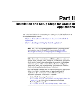 Part II
Part II   Installation and Setup Steps for Oracle BI
                                       Applications

              Part II provides instructions for installing and setting up Oracle BI Applications. It
              contains the following sections:
              ■   Chapter 3, "Preinstallation and Deployment Requirements for Oracle BI
                  Applications"
              ■   Chapter 4, "Installing and Setting Up Oracle BI Applications"



                      Note:  For a high-level road map for installation, configuration, and
                      customization steps for Oracle BI Applications, see Section 2.4,
                      "Roadmap to Installing and Configuring Oracle BI Applications."




                      Note:   Some of the information about database platforms and source
                      systems might not apply to this version of Oracle Business Intelligence
                      Applications. For up-to-date information about supported databases
                      and source systems in this version of Oracle Business Intelligence
                      Applications, make sure you read System Requirements and Supported
                      Platforms for Oracle Business Intelligence Applications.
                      Oracle recommends reading the Oracle Business Intelligence Applications
                      Release Notes before installing, using, or upgrading Oracle BI
                      Applications. The most current version of the Oracle Business
                      Intelligence Applications Release Notes is available:
                      ■   On the Oracle Technology Network at
                          http://www.oracle.com/technology/documentation/bi
                          _apps.html (to register for a free account on the Oracle
                          Technology Network, go to
                          http://www.oracle.com/technetwork/index.html).
 