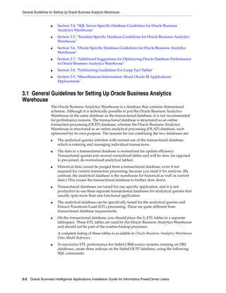 General Guidelines for Setting Up Oracle Business Analytics Warehouse


                    ■    Section 3.4, "SQL Server-Specific Database Guidelines for Oracle Business
                         Analytics Warehouse"
                    ■    Section 3.5, "Teradata-Specific Database Guidelines for Oracle Business Analytics
                         Warehouse"
                    ■    Section 3.6, "Oracle-Specific Database Guidelines for Oracle Business Analytics
                         Warehouse"
                    ■    Section 3.7, "Additional Suggestions for Optimizing Oracle Database Performance
                         in Oracle Business Analytics Warehouse"
                    ■    Section 3.8, "Partitioning Guidelines For Large Fact Tables"
                    ■    Section 3.9, "Miscellaneous Information About Oracle BI Applications
                         Deployments"


3.1 General Guidelines for Setting Up Oracle Business Analytics
Warehouse
                    The Oracle Business Analytics Warehouse is a database that contains dimensional
                    schemas. Although it is technically possible to put the Oracle Business Analytics
                    Warehouse in the same database as the transactional database, it is not recommended
                    for performance reasons. The transactional database is structured as an online
                    transaction processing (OLTP) database, whereas the Oracle Business Analytics
                    Warehouse is structured as an online analytical processing (OLAP) database, each
                    optimized for its own purpose. The reasons for not combining the two databases are:
                    ■    The analytical queries interfere with normal use of the transactional database,
                         which is entering and managing individual transactions.
                    ■    The data in a transactional database is normalized for update efficiency.
                         Transactional queries join several normalized tables and will be slow (as opposed
                         to pre-joined, de-normalized analytical tables).
                    ■    Historical data cannot be purged from a transactional database, even if not
                         required for current transaction processing, because you need it for analysis. (By
                         contrast, the analytical database is the warehouse for historical as well as current
                         data.) This causes the transactional database to further slow down.
                    ■    Transactional databases are tuned for one specific application, and it is not
                         productive to use these separate transactional databases for analytical queries that
                         usually span more than one functional application.
                    ■    The analytical database can be specifically tuned for the analytical queries and
                         Extract-Transform-Load (ETL) processing. These are quite different from
                         transactional database requirements.
                    ■    On the transactional database, you should place the S_ETL tables in a separate
                         tablespace. These ETL tables are used by the Oracle Business Analytics Warehouse
                         and should not be part of the routine backup processes.
                         A complete listing of these tables is available in Oracle Business Analytics Warehouse
                         Data Model Reference.
                    ■    To maximize ETL performance for Siebel CRM source systems running on DB2
                         databases, create three indexes on the Siebel OLTP database, using the following
                         SQL commands:




3-2 Oracle Business Intelligence Applications Installation Guide for Informatica PowerCenter Users
 