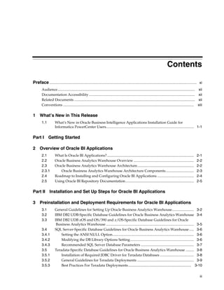 Contents

Preface ................................................................................................................................................................. xi
        Audience...................................................................................................................................................... xii
        Documentation Accessibility .................................................................................................................... xii
        Related Documents .................................................................................................................................... xii
        Conventions ............................................................................................................................................... xiii

1 What’s New in This Release
        1.1           What’s New in Oracle Business Intelligence Applications Installation Guide for
                      Informatica PowerCenter Users................................................................................................ 1-1

Part I         Getting Started

2 Overview of Oracle BI Applications
        2.1           What Is Oracle BI Applications? ...............................................................................................                 2-1
        2.2           Oracle Business Analytics Warehouse Overview ..................................................................                                 2-2
        2.3           Oracle Business Analytics Warehouse Architecture..............................................................                                  2-2
        2.3.1             Oracle Business Analytics Warehouse Architecture Components...............................                                                  2-3
        2.4           Roadmap to Installing and Configuring Oracle BI Applications ........................................                                           2-4
        2.5           Using Oracle BI Repository Documentation...........................................................................                             2-5

Part II Installation and Set Up Steps for Oracle BI Applications

3 Preinstallation and Deployment Requirements for Oracle BI Applications
        3.1           General Guidelines for Setting Up Oracle Business Analytics Warehouse........................ 3-2
        3.2           IBM DB2 UDB-Specific Database Guidelines for Oracle Business Analytics Warehouse 3-4
        3.3           IBM DB2 UDB zOS and OS/390 and z/OS-Specific Database Guidelines for Oracle
                       Business Analytics Warehouse ................................................................................................ 3-5
        3.4           SQL Server-Specific Database Guidelines for Oracle Business Analytics Warehouse ..... 3-6
        3.4.1             Setting the ANSI NULL Option......................................................................................... 3-6
        3.4.2             Modifying the DB Library Options Setting...................................................................... 3-6
        3.4.3             Recommended SQL Server Database Parameters .......................................................... 3-7
        3.5           Teradata-Specific Database Guidelines for Oracle Business Analytics Warehouse ......... 3-8
        3.5.1             Installation of Required JDBC Driver for Teradata Databases ..................................... 3-8
        3.5.2             General Guidelines for Teradata Deployments .............................................................. 3-9
        3.5.3             Best Practices For Teradata Deployments..................................................................... 3-10

                                                                                                                                                                         iii
 