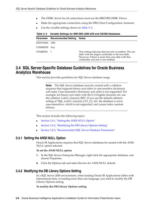 SQL Server-Specific Database Guidelines for Oracle Business Analytics Warehouse


                    ■    The ODBC driver for all connections must use the IBM DB2 ODBC Driver.
                    ■    Make the appropriate connections using the DB2 Client Configuration Assistant.
                    ■    Use the variable settings shown in Table 3–3.

                    Table 3–3    Variable Settings for IBM DB2 UDB zOS and OS/390 Databases
                    Parameter     Recommended Setting         Notes
                    IDTHTOIN 1800
                    CDSSRDEF Any
                    STARJOIN      1                           This setting indicates that star join is enabled. The one
                                                              table with the largest cardinality is the fact table.
                                                              However, if there is more than one table with this
                                                              cardinality, star join is not enabled.


3.4 SQL Server-Specific Database Guidelines for Oracle Business
Analytics Warehouse
                    This section provides guidelines for SQL Server database usage.


                             Note:   The SQL Server database must be created with a collation
                             sequence that supports binary sort order or case-sensitive dictionary
                             sort order. Case-insensitive dictionary sort order is not supported. For
                             example, for binary sort order with the U.S English character set, use
                             the collation 'Latin1_General_BIN'. If you use the default collation
                             setting of 'SQL_Latin1_General_CP1_CI_AS', the database is set to
                             case-insensitive, which is not supported, and causes index creation
                             failures.


                    This section includes the following topics:
                    ■    Section 3.4.1, "Setting the ANSI NULL Option"
                    ■    Section 3.4.2, "Modifying the DB Library Options Setting"
                    ■    Section 3.4.3, "Recommended SQL Server Database Parameters"


3.4.1 Setting the ANSI NULL Option
                    Oracle BI Applications requires that SQL Server databases be created with the ANSI
                    NULL option selected.
                    To set the ANSI NULL option
                    1.   In the SQL Server Enterprise Manager, right-click the appropriate database, and
                         choose Properties.
                    2.   Click the Options tab and select the box for ANSI NULL default.


3.4.2 Modifying the DB Library Options Setting
                    In a SQL Server 2000 environment, when loading Oracle BI Applications tables with
                    international data, or loading more than one language, you need to modify the DB
                    Library Options setting.
                    To modify the DB Library Options setting



3-6 Oracle Business Intelligence Applications Installation Guide for Informatica PowerCenter Users
 