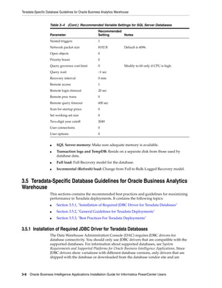 Teradata-Specific Database Guidelines for Oracle Business Analytics Warehouse


                    Table 3–4 (Cont.) Recommended Variable Settings for SQL Server Databases
                                                       Recommended
                    Parameter                          Setting     Notes
                    Nested triggers                    1
                    Network packet size                8192 B            Default is 4096.
                    Open objects                       0
                    Priority boost                     0
                    Query governor cost limit          0                 Modify to 60 only if CPU is high.
                    Query wait                         –1 sec
                    Recovery interval                  0 min
                    Remote access                      1
                    Remote login timeout               20 sec
                    Remote proc trans                  0
                    Remote query timeout               600 sec
                    Scan for startup procs             0
                    Set working set size               0
                    Two-digit year cutoff              2049
                    User connections                   0
                    User options                       0


                    ■    SQL Server memory: Make sure adequate memory is available.
                    ■    Transaction logs and TempDB: Reside on a separate disk from those used by
                         database data.
                    ■    Full load: Full Recovery model for the database.
                    ■    Incremental (Refresh) load: Change from Full to Bulk-Logged Recovery model.


3.5 Teradata-Specific Database Guidelines for Oracle Business Analytics
Warehouse
                    This sections contains the recommended best practices and guidelines for maximizing
                    performance in Teradata deployments. It contains the following topics:
                    ■    Section 3.5.1, "Installation of Required JDBC Driver for Teradata Databases"
                    ■    Section 3.5.2, "General Guidelines for Teradata Deployments"
                    ■    Section 3.5.3, "Best Practices For Teradata Deployments"


3.5.1 Installation of Required JDBC Driver for Teradata Databases
                    The Data Warehouse Administration Console (DAC) requires JDBC drivers for
                    database connectivity. You should only use JDBC drivers that are compatible with the
                    supported databases. For information about supported databases, see System
                    Requirements and Supported Platforms for Oracle Business Intelligence Applications. Since
                    JDBC drivers show variations with different database versions, only drivers that are
                    shipped with the database or downloaded from the database vendor site and are



3-8 Oracle Business Intelligence Applications Installation Guide for Informatica PowerCenter Users
 