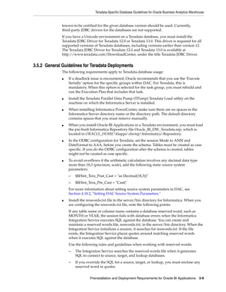 Teradata-Specific Database Guidelines for Oracle Business Analytics Warehouse


              known to be certified for the given database version should be used. Currently,
              third-party JDBC drivers for the databases are not supported.
              If you have a Unicode environment on a Teradata database, you must install the
              Teradata JDBC Driver for Teradata 12.0 or Teradata 13.0. This driver is required for all
              supported versions of Teradata databases, including versions earlier than version 12.
              The Teradata JDBC Driver for Teradata 12.0 and Teradata 13.0 is available at
              http://www.teradata.com/DownloadCenter, under the title Teradata JDBC Driver.


3.5.2 General Guidelines for Teradata Deployments
              The following requirements apply to Teradata database usage:
              ■   If a deadlock issue is encountered, Oracle recommends that you use the 'Execute
                  Serially' option for the specific groups within DAC. For Teradata, this is
                  mandatory. When this option is selected for the task group, you must rebuild and
                  run the Execution Plan that includes that task.
              ■   Install the Teradata Parallel Data Pump (TPump) Teradata Load utility on the
                  machine on which the Informatica Server is installed.
              ■   When installing Informatica PowerCenter, make sure there are no spaces in the
                  Informatica Server directory name or the directory path. The default directory
                  contains spaces that you must remove manually.
              ■   When you install Oracle BI Applications in a Teradata environment, you must load
                  the pre-built Informatica Repository file Oracle_BI_DW_Teradata.rep, which is
                  located in ORACLE_HOMEbiappsdwrepInformaticaRepository.
              ■   In the ODBC configuration for Teradata, set the session Mode to ANSI and
                  DateFormat to AAA, before you create the schema. Tables must be created as case
                  specific. If you do the ODBC configuration after the schema is created, tables
                  might not be created as case specific.
              ■   To avoid overflows if the arithmetic calculation involves any decimal data type
                  more than 18,3 (precision, scale), add the following static source system
                  parameters:
                  –   $$Hint_Tera_Post_Cast = "as Decimal(18,3))"
                  –   $$Hint_Tera_Pre_Cast = "Cast("
                  For more information about setting source system parameters in DAC, see
                  Section 4.18.2, "Setting DAC Source System Parameters."
              ■   Install the reswords.txt file in the server/bin directory for Informatica. When you
                  are configuring the reswords.txt file, note the following points:
                  If any table name or column name contains a database reserved word, such as
                  MONTH or YEAR, the session fails with database errors when the Informatica
                  Integration Service executes SQL against the database. You can create and
                  maintain a reserved words file, reswords.txt, in the server/bin directory. When the
                  Integration Service initializes a session, it searches for reswords.txt. If the file
                  exists, the Integration Service places quotes around matching reserved words
                  when it executes SQL against the database.
                  Use the following rules and guidelines when working with reserved words:
                  –   The Integration Service searches the reserved words file when it generates
                      SQL to connect to source, target, and lookup databases.
                  –   If you override the SQL for a source, target, or lookup, you must enclose any
                      reserved word in quotes.


                               Preinstallation and Deployment Requirements for Oracle BI Applications 3-9
 