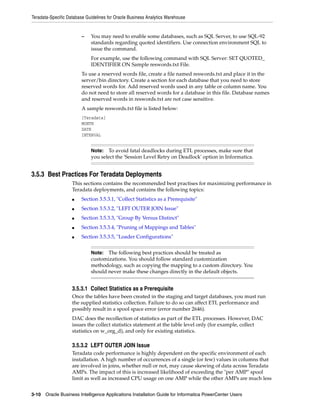 Teradata-Specific Database Guidelines for Oracle Business Analytics Warehouse


                         –   You may need to enable some databases, such as SQL Server, to use SQL-92
                             standards regarding quoted identifiers. Use connection environment SQL to
                             issue the command.
                             For example, use the following command with SQL Server: SET QUOTED_
                             IDENTIFIER ON Sample reswords.txt File.
                         To use a reserved words file, create a file named reswords.txt and place it in the
                         server/bin directory. Create a section for each database that you need to store
                         reserved words for. Add reserved words used in any table or column name. You
                         do not need to store all reserved words for a database in this file. Database names
                         and reserved words in reswords.txt are not case sensitive.
                         A sample reswords.txt file is listed below:
                         [Teradata]
                         MONTH
                         DATE
                         INTERVAL


                             Note:  To avoid fatal deadlocks during ETL processes, make sure that
                             you select the 'Session Level Retry on Deadlock' option in Informatica.


3.5.3 Best Practices For Teradata Deployments
                    This sections contains the recommended best practises for maximizing performance in
                    Teradata deployments, and contains the following topics:
                    ■    Section 3.5.3.1, "Collect Statistics as a Prerequisite"
                    ■    Section 3.5.3.2, "LEFT OUTER JOIN Issue"
                    ■    Section 3.5.3.3, "Group By Versus Distinct"
                    ■    Section 3.5.3.4, "Pruning of Mappings and Tables"
                    ■    Section 3.5.3.5, "Loader Configurations"


                             Note:  The following best practices should be treated as
                             customizations. You should follow standard customization
                             methodology, such as copying the mapping to a custom directory. You
                             should never make these changes directly in the default objects.


                    3.5.3.1 Collect Statistics as a Prerequisite
                    Once the tables have been created in the staging and target databases, you must run
                    the supplied statistics collection. Failure to do so can affect ETL performance and
                    possibly result in a spool space error (error number 2646).
                    DAC does the recollection of statistics as part of the ETL processes. However, DAC
                    issues the collect statistics statement at the table level only (for example, collect
                    statistics on w_org_d), and only for existing statistics.

                    3.5.3.2 LEFT OUTER JOIN Issue
                    Teradata code performance is highly dependent on the specific environment of each
                    installation. A high number of occurrences of a single (or few) values in columns that
                    are involved in joins, whether null or not, may cause skewing of data across Teradata
                    AMPs. The impact of this is increased likelihood of exceeding the "per AMP" spool
                    limit as well as increased CPU usage on one AMP while the other AMPs are much less


3-10 Oracle Business Intelligence Applications Installation Guide for Informatica PowerCenter Users
 