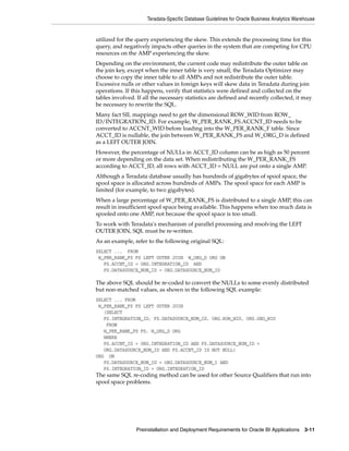 Teradata-Specific Database Guidelines for Oracle Business Analytics Warehouse


utilized for the query experiencing the skew. This extends the processing time for this
query, and negatively impacts other queries in the system that are competing for CPU
resources on the AMP experiencing the skew.
Depending on the environment, the current code may redistribute the outer table on
the join key, except when the inner table is very small; the Teradata Optimizer may
choose to copy the inner table to all AMPs and not redistribute the outer table.
Excessive nulls or other values in foreign keys will skew data in Teradata during join
operations. If this happens, verify that statistics were defined and collected on the
tables involved. If all the necessary statistics are defined and recently collected, it may
be necessary to rewrite the SQL.
Many fact SIL mappings need to get the dimensional ROW_WID from ROW_
ID/INTEGRATION_ID. For example, W_PER_RANK_FS.ACCNT_ID needs to be
converted to ACCNT_WID before loading into the W_PER_RANK_F table. Since
ACCT_ID is nullable, the join between W_PER_RANK_FS and W_ORG_D is defined
as a LEFT OUTER JOIN.
However, the percentage of NULLs in ACCT_ID column can be as high as 50 percent
or more depending on the data set. When redistributing the W_PER_RANK_FS
according to ACCT_ID, all rows with ACCT_ID = NULL are put onto a single AMP.
Although a Teradata database usually has hundreds of gigabytes of spool space, the
spool space is allocated across hundreds of AMPs. The spool space for each AMP is
limited (for example, to two gigabytes).
When a large percentage of W_PER_RANK_FS is distributed to a single AMP, this can
result in insufficient spool space being available. This happens when too much data is
spooled onto one AMP, not because the spool space is too small.
To work with Teradata's mechanism of parallel processing and resolving the LEFT
OUTER JOIN, SQL must be re-written.
As an example, refer to the following original SQL:
SELECT ... FROM
 W_PER_RANK_FS FS LEFT OUTER JOIN W_ORG_D ORG ON
   FS.ACCNT_ID = ORG.INTEGRATION_ID AND
   FS.DATASOURCE_NUM_ID = ORG.DATASOURCE_NUM_ID

The above SQL should be re-coded to convert the NULLs to some evenly distributed
but non-matched values, as shown in the following SQL example:
SELECT ... FROM
 W_PER_RANK_FS FS LEFT OUTER JOIN
   (SELECT
   FS.INTEGRATION_ID, FS.DATASOURCE_NUM_ID, ORG.ROW_WID, ORG.GEO_WID
    FROM
   W_PER_RANK_FS FS, W_ORG_D ORG
   WHERE
   FS.ACCNT_ID = ORG.INTEGRATION_ID AND FS.DATASOURCE_NUM_ID =
   ORG.DATASOURCE_NUM_ID AND FS.ACCNT_ID IS NOT NULL)
ORG ON
   FS.DATASOURCE_NUM_ID = ORG.DATASOURCE_NUM_I AND
   FS.INTEGRATION_ID = ORG.INTEGRATION_ID
The same SQL re-coding method can be used for other Source Qualifiers that run into
spool space problems.




                 Preinstallation and Deployment Requirements for Oracle BI Applications 3-11
 