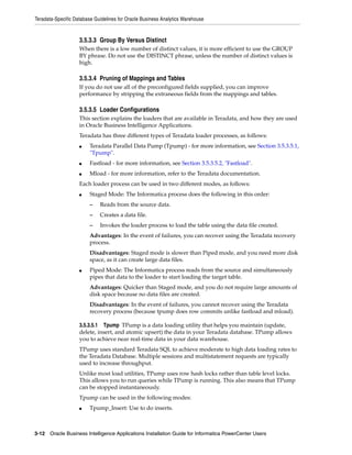 Teradata-Specific Database Guidelines for Oracle Business Analytics Warehouse


                    3.5.3.3 Group By Versus Distinct
                    When there is a low number of distinct values, it is more efficient to use the GROUP
                    BY phrase. Do not use the DISTINCT phrase, unless the number of distinct values is
                    high.

                    3.5.3.4 Pruning of Mappings and Tables
                    If you do not use all of the preconfigured fields supplied, you can improve
                    performance by stripping the extraneous fields from the mappings and tables.

                    3.5.3.5 Loader Configurations
                    This section explains the loaders that are available in Teradata, and how they are used
                    in Oracle Business Intelligence Applications.
                    Teradata has three different types of Teradata loader processes, as follows:
                    ■    Teradata Parallel Data Pump (Tpump) - for more information, see Section 3.5.3.5.1,
                         "Tpump".
                    ■    Fastload - for more information, see Section 3.5.3.5.2, "Fastload".
                    ■    Mload - for more information, refer to the Teradata documentation.
                    Each loader process can be used in two different modes, as follows:
                    ■    Staged Mode: The Informatica process does the following in this order:
                         –   Reads from the source data.
                         –   Creates a data file.
                         –   Invokes the loader process to load the table using the data file created.
                         Advantages: In the event of failures, you can recover using the Teradata recovery
                         process.
                         Disadvantages: Staged mode is slower than Piped mode, and you need more disk
                         space, as it can create large data files.
                    ■    Piped Mode: The Informatica process reads from the source and simultaneously
                         pipes that data to the loader to start loading the target table.
                         Advantages: Quicker than Staged mode, and you do not require large amounts of
                         disk space because no data files are created.
                         Disadvantages: In the event of failures, you cannot recover using the Teradata
                         recovery process (because tpump does row commits unlike fastload and mload).

                    3.5.3.5.1 Tpump TPump is a data loading utility that helps you maintain (update,
                    delete, insert, and atomic upsert) the data in your Teradata database. TPump allows
                    you to achieve near real-time data in your data warehouse.
                    TPump uses standard Teradata SQL to achieve moderate to high data loading rates to
                    the Teradata Database. Multiple sessions and multistatement requests are typically
                    used to increase throughput.
                    Unlike most load utilities, TPump uses row hash locks rather than table level locks.
                    This allows you to run queries while TPump is running. This also means that TPump
                    can be stopped instantaneously.
                    Tpump can be used in the following modes:
                    ■    Tpump_Insert: Use to do inserts.



3-12 Oracle Business Intelligence Applications Installation Guide for Informatica PowerCenter Users
 