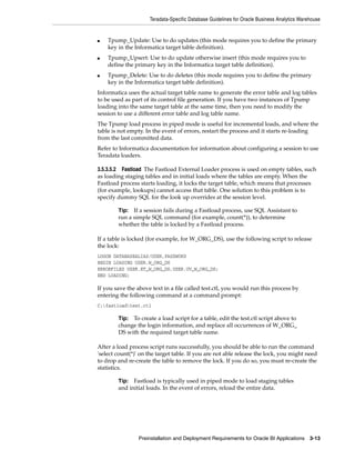 Teradata-Specific Database Guidelines for Oracle Business Analytics Warehouse


■   Tpump_Update: Use to do updates (this mode requires you to define the primary
    key in the Informatica target table definition).
■   Tpump_Upsert: Use to do update otherwise insert (this mode requires you to
    define the primary key in the Informatica target table definition).
■   Tpump_Delete: Use to do deletes (this mode requires you to define the primary
    key in the Informatica target table definition).
Informatica uses the actual target table name to generate the error table and log tables
to be used as part of its control file generation. If you have two instances of Tpump
loading into the same target table at the same time, then you need to modify the
session to use a different error table and log table name.
The Tpump load process in piped mode is useful for incremental loads, and where the
table is not empty. In the event of errors, restart the process and it starts re-loading
from the last committed data.
Refer to Informatica documentation for information about configuring a session to use
Teradata loaders.

3.5.3.5.2 Fastload The Fastload External Loader process is used on empty tables, such
as loading staging tables and in initial loads where the tables are empty. When the
Fastload process starts loading, it locks the target table, which means that processes
(for example, lookups) cannot access that table. One solution to this problem is to
specify dummy SQL for the look up overrides at the session level.

        Tip: If a session fails during a Fastload process, use SQL Assistant to
        run a simple SQL command (for example, count(*)), to determine
        whether the table is locked by a Fastload process.

If a table is locked (for example, for W_ORG_DS), use the following script to release
the lock:
LOGON DATABASEALIAS/USER,PASSWORD
BEGIN LOADING USER.W_ORG_DS
ERRORFILES USER.ET_W_ORG_DS,USER.UV_W_ORG_DS;
END LOADING;

If you save the above text in a file called test.ctl, you would run this process by
entering the following command at a command prompt:
C:fastloadtest.ctl

        Tip: To create a load script for a table, edit the test.ctl script above to
        change the login information, and replace all occurrences of W_ORG_
        DS with the required target table name.

After a load process script runs successfully, you should be able to run the command
'select count(*)' on the target table. If you are not able release the lock, you might need
to drop and re-create the table to remove the lock. If you do so, you must re-create the
statistics.

        Tip: Fastload is typically used in piped mode to load staging tables
        and initial loads. In the event of errors, reload the entire data.




                 Preinstallation and Deployment Requirements for Oracle BI Applications 3-13
 