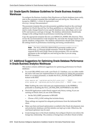 Oracle-Specific Database Guidelines for Oracle Business Analytics Warehouse



3.6 Oracle-Specific Database Guidelines for Oracle Business Analytics
Warehouse
                    To configure the Business Analytics Data Warehouse on Oracle databases more easily,
                    refer to the parameter template files init10gR2.ora and init11g.ora. These files are
                    located in <DRIVE>:<Oracle BI Applications install
                    directory>dwrepDocumentation.
                    The parameter template files provide parameter guidelines based on the cost-based
                    optimizer for Oracle 10g and 11g. Use these guidelines as a starting point. You will
                    need to make changes based on your specific database sizes, data shape, server size
                    (CPU and memory), and type of storage. The database administrator should make
                    changes to the settings based on performance monitoring and tuning.
                    Copy the appropriate template file into your $ORACLE_HOME/dbs directory. Then,
                    review the recommendations in the template file, and make the changes based on your
                    specific database configuration. The database administrator should make changes to
                    the settings based on performance monitoring and tuning considerations.


                             Note: The NLS_LENGTH_SEMANTICS parameter enables you to
                             define byte- or character-length semantics. Oracle BI Applications
                             supports BYTE and CHAR values for this parameter. You can add this
                             parameter to the init10gR2.ora and init11g.ora files if you are using
                             MLS characters.


3.7 Additional Suggestions for Optimizing Oracle Database Performance
in Oracle Business Analytics Warehouse
                    This section contains additional suggestions for optimizing performance for Oracle
                    databases.
                    ■    To avoid ORA-00942 errors with a pre-Oracle 11.1 database, you can either enable
                         the native full outer join implementation for all sessions by setting the parameters
                         below as a system parameter, or disable the FULL_OUTER_JOIN_SUPPORTED
                         feature in the RPD.
                         alter session set "_optimizer_native_full_outer_join" = 'FORCE';
                         alter system set "_optimizer_native_full_outer_join" = 'FORCE' scope = both;

                         Note: Enabling the native full outer join implementation in the RDBMS is
                         preferable to disabling the FULL_OUTER_JOIN_SUPPORTED in the RPD.
                    ■    Oracle BI Applications under Oracle support only binary sorting. If you are
                         running an Oracle client, do one of the following:
                         –   Set the NLS_SORT parameter to BINARY.
                         –   Choose a NLS_LANG setting that includes binary.
                         These settings are required for adequate performance from the dedicated Web
                         client.
                    ■    Make sure that cost-based optimization is enabled in the Oracle development, test,
                         and production databases and that statistics are kept up to date. Otherwise, the
                         rule-based optimizer may be used.
                    ■    Create foreign keys in the Oracle database, but configure Oracle to not enforce the
                         foreign key relationship. The existence of foreign keys will allow Oracle to better



3-14 Oracle Business Intelligence Applications Installation Guide for Informatica PowerCenter Users
 