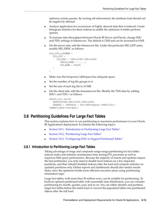 Partitioning Guidelines For Large Fact Tables


                   optimize certain queries. By turning off enforcement, the database load should not
                   be negatively affected.
               ■   Analyze application for occurrences of highly skewed data that is indexed. Create
                   histogram statistics for these indexes to enable the optimizer to better perform
                   queries.
               ■   To increase data throughput between Oracle BI Server and Oracle, change SDU
                   and TDU settings in listener.ora. The default is 2 KB and can be increased to 8 KB.
               ■   On the server side, edit the listener.ora file. Under the particular SID_LIST entry,
                   modify SID_DESC as follows:
                   SID_LIST_LISTENER =
                      SID_LIST =
                         SID_DESC = (SDU=16384)(TDU=16384)
                            ORACLE_HOME = /.....)
                            SID_NAME = SOLAP)
                      )
                   )

               ■   Make sure the temporary tablespace has adequate space.
               ■   Set the number of log file groups to 4.
               ■   Set the size of each log file to 10 MB.
               ■   On the client side, edit the tnsnames.ora file. Modify the TNS alias by adding
                   SDU= and TDU= as follows:
                   myhost_orcl.world=
                      DESCRIPTION=(SDU=16384)(TDU=16384)
                      ADDRESS = (PROTOCOL = TCP)(HOST=myhost)(PORT=1521))
                   CONNECT_DATA=(SID=ORCL))


3.8 Partitioning Guidelines For Large Fact Tables
               This section explains how to use partitioning to maximize performance in your Oracle
               BI Applications deployment. It contains the following topics:
               ■   Section 3.8.1, "Introduction to Partitioning Large Fact Tables"
               ■   Section 3.8.2, "Partitioning Large Fact Tables"
               ■   Section 3.8.3, "Configuring DAC to Support Partitioned Tables"


3.8.1 Introduction to Partitioning Large Fact Tables
               Taking advantage of range and composite range-range partitioning for fact tables
               reduces index and statistics maintenance time during ETL processes as well as
               improves Web query performance. Because the majority of inserts and updates impact
               the last partition(s), you only need to disable local indexes on a few impacted
               partitions, and then rebuild disabled indexes after the load and compute statistics on
               updated partitions only. Online reports and dashboards should also render results
               faster, since the optimizer builds more efficient execution plans using partitioning
               elimination logic.
               Large fact tables, with more than 20 million rows, can be suitable for partitioning. To
               build an optimal partitioned table with reasonable data distribution, you can consider
               partitioning by month, quarter, year, and so on. You can either identify and partition
               target fact tables before the initial load or convert the populated tables into partitioned
               objects after the full load.


                               Preinstallation and Deployment Requirements for Oracle BI Applications 3-15
 