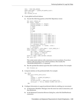 Partitioning Guidelines For Large Fact Tables


     ORIG; ' FROM USER_INDEXES
     WHERE TABLE_NAME = 'W_WRKFC_EVT_MONTH_F_ORIG';
     SQL> spool off
     SQL> @rename_ind.sql

4.   Create global and local indexes.
     a.   Execute the following queries as the DAC Repository owner:
          SQL> spool indexes.sql
          SQL> SELECT ’CREATE’
               ||DECODE(ISUNIQUE,’Y’,’UNIQUE’)
               ||DECODE(ISBITMAP,’Y’,’BITMAP’)
               ||’INDEX’
               ||I.NAME
               ||’ON’
               ||T.NAME
               ||’(’
               ||MAX(DECODE(POSTN,1,C.NAME||’ASC’))
               ||MAX(DECODE(POSTN,2,’ ,’||C.NAME||’ASC’))
               ||MAX(DECODE(POSTN,3,’ ,’||C.NAME||’ASC’))
               ||MAX(DECODE(POSTN,4,’ ,’||C.NAME||’ASC’))
               ||MAX(DECODE(POSTN,5,’ ,’||C.NAME||’ASC’))
               ||MAX(DECODE(POSTN,6,’ ,’||C.NAME||’ASC’))
               ||MAX(DECODE(POSTN,7,’ ,’||C.NAME||’ASC’))
               ||’) tablespace USERS_IDX ’
               ||DECODE(ISUNIQUE, ’Y’,’GLOBAL’,’LOCAL’)
               ||’ NOLOGGING;’
          FROM W_ETL_TABLE T, W_ETL_INDEX I, W_ETL_INDEX_COL C
          WHERE T.ROW_WID = I.TABLE_WID
                AND T.NAME = ’W_WRKFC_EVT_MONTH_F’
                AND I.ROW_WID = C.INDEX_WID
                AND I.INACTIVE_FLG = ’N’
          GROUP BY T.NAME,I.NAME,ISBITMAP,ISUNIQUE;
          SQL> spool off;

          This script creates indexes with a maximum of seven positions. If you have
          indexes with more than seven column positions, then modify the
          "MAX(DECODE(POSTN...))" statement.
     b.   Run the spooled file indexes.sql in the data warehouse schema. For example:
          SQL> @indexes.sql

5.   Compute statistics on the partitioned table. For example:
     SQL> BEGIN
          dbms_stats.Gather_table_stats(
               NULL
               tabname => ’W_WRKFC_EVT_MONTH_F’,
               CASCADE => true,
               estimate_percent => dbms_stats.auto_sample_size,
               method_opt => ’FOR ALL INDEXED COLUMNS SIZE AUTO’);
          END;

6.   Configure Informatica to support partitioned tables by enabling row movement.
     a.   In Informatica Workflow Manager, from the menu bar select Connections, and
          then Relational.
     b.   In the Relational Connection Browser dialog box, select the DataWarehouse
          connection.


                 Preinstallation and Deployment Requirements for Oracle BI Applications 3-19
 