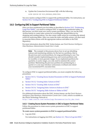 Partitioning Guidelines For Large Fact Tables


                          c.   Update the Connection Environment SQL with the following:
                               ALTER SESSION SET SKIP_UNUSABLE_INDEX=TRUE;

                     You now need to configure DAC to support the partitioned tables. For instructions, see
                     Section 3.8.3, "Configuring DAC to Support Partitioned Tables."


3.8.3 Configuring DAC to Support Partitioned Tables
                     Once you have partitioned your fact tables as described in Section 3.8.2, "Partitioning
                     Large Fact Tables," you need to configure DAC to support the partitioned tables. In
                     this process, you first create new source system parameters. Then, you use the DAC
                     Actions feature to create index actions for overriding the default behavior for
                     dropping and creating indexes. You also create a table action for overriding the default
                     action for analyzing tables. After you create the index and table actions, you then need
                     to associate these actions with the appropriate indexes and tables in the DAC
                     Repository.
                     For more information about the DAC Action feature, see Oracle Business Intelligence
                     Data Warehouse Administration Console User’s Guide.


                               Note:   The example in this process shows how to set up rebuilding
                               indexes and maintaining statistics for the last two partitions, that is,
                               the previous and current partitions, for range partitioning by year. You
                               should consider implementing previous and current partitions only
                               for monthly or more granular ranges. If you implement partitions for
                               quarterly or yearly ranges, you only need to maintain the current
                               partition. Maintaining the previous partition for partitioning by a
                               quarter or a year may introduce unnecessary overhead and extend
                               your incremental ETL execution time.


                     To configure DAC to support partitioned tables, you must complete the following
                     procedures:
                     ■    Section 3.8.3.1, "Creating Source System Parameters in DAC to Support Partitioned
                          Tables"
                     ■    Section 3.8.3.2, "Creating Index Actions in DAC"
                     ■    Section 3.8.3.3, "Creating Table Actions in DAC"
                     ■    Section 3.8.3.4, "Assigning Index Actions to Indexes in DAC"
                     ■    Section 3.8.3.5, "Assigning Table Actions to Tables in DAC"
                     For additional information about the DAC Actions feature, see the Oracle Business
                     Intelligence Data Warehouse Administration Console User’s Guide, which is available on
                     the Oracle Technology Network at
                     http://www.oracle.com/technology/documentation/bi_dac.html.

                     3.8.3.1 Creating Source System Parameters in DAC to Support Partitioned Tables
                     Follow this procedure to create source system parameters in DAC to support
                     partitioned tables.
                     To create source system parameters in DAC to support partitioned tables
                     1.   Log into DAC.
                          For instructions on logging into DAC, see Section A.1, "How to Log into DAC."


3-20 Oracle Business Intelligence Applications Installation Guide for Informatica PowerCenter Users
 
