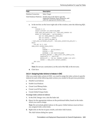 Partitioning Guidelines For Large Fact Tables



Field                     Description
Database Connection       Select: Target
Valid Database Platforms Double-click in the field to open the
                         Supported Database Types dialog box, and
                         select the appropriate database type.


     c.   In the text box on the lower-right side of the window, enter the following SQL:
          DECLARE
               CURSOSR C1 IS
               SELECT DISTINCT UIP.PARTITION_NAME
               FROM USER_IND_PARTITIONS UIP, USER_PART_INDEXES UPI
               WHERE UPI.TABLE_NAME = ’getTableName()’
                    AND UIP.INDEX_NAME=UPI.INDEX_NAME
                    AND UIP.STATUS = ’USABLE’
                    AND UIP.PARTITION_NAME IN
          (’PART_@DAC_$$CURRENT_QTR_WID’,’PART_@DAC_$$PREVIOUS_QTR_WID’);
          BEGIN
             FOR REC IN C1 LOOP
          DBMS_STATS.GATHER_TABLE_STATS(
                         NULL,
                         TABNAME => ’getTableName()’,
                         CASCADE => TRUE
                         PARTNAME => REC.PARTITION_NAME
                      ESTIMATE_PERCENT => DBMS_STATS.AUTO_SAMPLE_SIZE,
                      GRANULARITY => ’PARTITION’,
                      METHOD_OPT => ’FOR ALL INDEXED COLUMNS SIZE AUTO’,
                      DEGREE => DBMS_STATS.DEFAULT_DEGREE);
             END LOOP;
          END

          Note: Do not use a semicolon (;) at the end of the SQL in the text area.
     d.   Click Save.

3.8.3.4 Assigning Index Actions to Indexes in DAC
After you create index actions in DAC, you need to assign the index actions to specific
indexes for each of the following index actions you created in the previous procedure:
■    Disable Local Indexes
■    Enable Local Indexes
■    Create Local Bitmap Index
■    Create Local B-Tree Index
■    Create Global Unique Index
To assign index actions to indexes
1.   In the DAC Design view, click the Index tab.
2.   Query for the appropriate indexes on the partitioned tables, based on the index
     action you want to assign.
     Note: Do not include global indexes in the query. Global indexes must not have
     any assigned index action tasks.
3.   Right-click on the list of query results, and select Add Actions.
     The Add Actions dialog box opens.


                  Preinstallation and Deployment Requirements for Oracle BI Applications 3-31
 