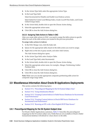 Miscellaneous Information About Oracle BI Applications Deployments


                    4.   In the Action Type field, select the appropriate Action Type.
                    5.   In the Load Type field:
                         Select Incremental for Disable and Enable Local Indexes actions
                         Select Initial for Create Local Bitmap Index, Create Local B-Tree Index, and Create
                         Global Unique Index.
                    6.   In the Action field, double-click to open the Choose Action dialog.
                    7.   Select the appropriate action name.
                    8.   Click OK to close the Add Actions dialog box.

                    3.8.3.5 Assigning Table Actions to Tables in DAC
                    After you create table actions in DAC, you need to assign the table actions to specific
                    tables for each of the table actions you created in the previous procedure.
                    To assign index actions to indexes
                    1.   In the DAC Design view, click the Index tab.
                    2.   Query for the appropriate table, based on the table action you want to assign.
                    3.   Right-click on the list of query results, and select Add Actions.
                         The Add Actions dialog box opens.
                    4.   In the Action Type field, select Analyze Table.
                    5.   In the Load Type field, select Incremental.
                    6.   In the Action field, double-click to open the Choose Action dialog.
                    7.   Select the appropriate action name, for example, <Range> Partitioning: Gather
                         Partition Stats.
                    8.   Click OK to close the Add Actions dialog box.
                    9.   Click OK to close the Add Actions dialog box.
                    Note: Make sure you use the appropriate composite partitioning table action for
                    composite range-range tables.


3.9 Miscellaneous Information About Oracle BI Applications Deployments
                    This section contains the following topics:
                    ■    Section 3.9.1, "Preconfigured Mapping for the SA System Subject Area"
                    ■    Section 3.9.2, "Using Initialization Blocks"
                    ■    Section 3.9.3, "Creating Custom Indexes in Siebel Source Databases for Incremental
                         Load Performance"
                    ■    Section 3.9.4, "Creating Custom Indexes in Oracle EBS Source Databases for
                         Incremental Load Performance"
                    ■    Section 3.9.5, "Running an ETL with a Non-English OLTP Data Source"


3.9.1 Preconfigured Mapping for the SA System Subject Area
                    For Oracle's Siebel Applications customers, Table 3–5 describes the preconfigured
                    mappings for the SA system subject area. Fields that are not available in Oracle's Siebel
                    transactional database will default to values shown in the table.


3-32 Oracle Business Intelligence Applications Installation Guide for Informatica PowerCenter Users
 