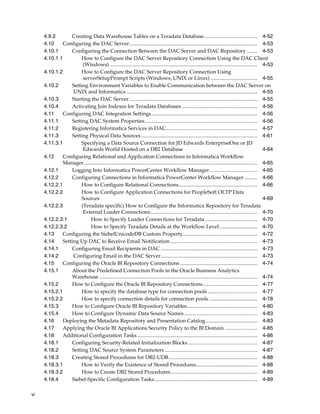 4.9.2       Creating Data Warehouse Tables on a Teradata Database......................................... 4-52
     4.10    Configuring the DAC Server.................................................................................................. 4-53
     4.10.1      Configuring the Connection Between the DAC Server and DAC Repository ........ 4-53
     4.10.1.1        How to Configure the DAC Server Repository Connection Using the DAC Client
                      (Windows) ................................................................................................................. 4-53
     4.10.1.2        How to Configure the DAC Server Repository Connection Using
                      serverSetupPrompt Scripts (Windows, UNIX or Linux) .................................... 4-55
     4.10.2      Setting Environment Variables to Enable Communication between the DAC Server on
                  UNIX and Informatica .................................................................................................... 4-55
     4.10.3      Starting the DAC Server .................................................................................................. 4-55
     4.10.4      Activating Join Indexes for Teradata Databases .......................................................... 4-56
     4.11    Configuring DAC Integration Settings ................................................................................. 4-56
     4.11.1      Setting DAC System Properties ...................................................................................... 4-56
     4.11.2      Registering Informatica Services in DAC...................................................................... 4-57
     4.11.3      Setting Physical Data Sources ......................................................................................... 4-61
     4.11.3.1        Specifying a Data Source Connection for JD Edwards EnterpriseOne or JD
                      Edwards World Hosted on a DB2 Database                                                                                              4-64
     4.12    Configuring Relational and Application Connections in Informatica Workflow
             Manager..................................................................................................................................... 4-65
     4.12.1      Logging Into Informatica PowerCenter Workflow Manager..................................... 4-65
     4.12.2      Configuring Connections in Informatica PowerCenter Workflow Manager .......... 4-66
     4.12.2.1        How to Configure Relational Connections............................................................ 4-66
     4.12.2.2        How to Configure Application Connections for PeopleSoft OLTP Data
                     Sources                                                                                                                              4-69
     4.12.2.3        (Teradata specific) How to Configure the Informatica Repository for Teradata
                      External Loader Connections.................................................................................. 4-70
     4.12.2.3.1           How to Specify Loader Connections for Teradata ........................................ 4-70
     4.12.2.3.2           How to Specify Teradata Details at the Workflow Level ............................. 4-70
     4.13    Configuring the SiebelUnicodeDB Custom Property......................................................... 4-72
     4.14    Setting Up DAC to Receive Email Notification ................................................................... 4-73
     4.14.1      Configuring Email Recipients in DAC .......................................................................... 4-73
     4.14.2       Configuring Email in the DAC Server.......................................................................... 4-73
     4.15    Configuring the Oracle BI Repository Connections ........................................................... 4-74
     4.15.1      About the Predefined Connection Pools in the Oracle Business Analytics
                 Warehouse ......................................................................................................................... 4-74
     4.15.2      How to Configure the Oracle BI Repository Connections.......................................... 4-77
     4.15.2.1        How to specify the database type for connection pools ...................................... 4-77
     4.15.2.2        How to specify connection details for connection pools ..................................... 4-78
     4.15.3      How to Configure Oracle BI Repository Variables...................................................... 4-80
     4.15.4      How to Configure Dynamic Data Source Names ........................................................ 4-83
     4.16    Deploying the Metadata Repository and Presentation Catalog........................................ 4-83
     4.17    Applying the Oracle BI Applications Security Policy to the BI Domain ......................... 4-85
     4.18    Additional Configuration Tasks ............................................................................................ 4-86
     4.18.1      Configuring Security-Related Initialization Blocks ..................................................... 4-87
     4.18.2      Setting DAC Source System Parameters ....................................................................... 4-87
     4.18.3      Creating Stored Procedures for DB2-UDB.................................................................... 4-88
     4.18.3.1        How to Verify the Existence of Stored Procedures............................................... 4-88
     4.18.3.2        How to Create DB2 Stored Procedures .................................................................. 4-89
     4.18.4      Siebel-Specific Configuration Tasks............................................................................... 4-89

vi
 