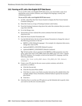 Miscellaneous Information About Oracle BI Applications Deployments



3.9.5 Running an ETL with a Non-English OLTP Data Source
                    To run an ETL with a non-English OLTP data source, you must make a copy of an
                    appropriate source system container, and configure the language, country, and
                    continent parameters.
                    To run an ETL with a non-English OLTP data source
                    1.   In DAC, select File, then New Source System to display the New Source System
                         Container dialog box.
                    2.   Select the Create as a Copy of Existing Container radio button.
                    3.   From the Existing Containers drop-down list, select the container that you want to
                         copy, then click OK.
                    4.   Go to the Design view.
                    5.   Ensure that you have selected the correct container from the Containers
                         drop-down list.
                    6.   Select the Source System Parameters tab.
                    7.   Use the Edit tab below the list of Source System Parameters to change the value of
                         the following parameters in the list:
                         ■    $$DFLT_LANG (Default Language) – For example, for a Japanese data source,
                              change this value to JPN.
                         ■    (optional) $$DFLT_COUNTRY (Default Country)
                         ■    (optional) $$DFLT_CONTINENT (Default Continent)
                         Tip: To find out the value to specify for the $$DFLT_LANG parameter, issue the
                         query 'select VAL from S_SYS_PREF where SYS_PREF_CD=<ETL value>' against
                         the OLTP database. For example, to find out the default ETL language, issue the
                         following command:
                         select VAL from S_SYS_PREF where SYS_PREF_CD='ETL Default
                         Language';
                    8.   Create a new ETL plan for the new source system container, and edit its
                         parameters, as follows:
                         a.   Click the Execute tab.
                         b.   Click the Execution Plans subtab.
                         c.   Click New to create a new blank execution tab and use the subtabs below (for
                              example, Subject Areas, Parameters, Ordered Tasks) to specify the execution
                              plan details.
                         d.   Click Save.
                    9.   Click Run Now to run the new ETL plan (or use the Schedule tab to specify when
                         you want to run the new execution plan).




3-38 Oracle Business Intelligence Applications Installation Guide for Informatica PowerCenter Users
 