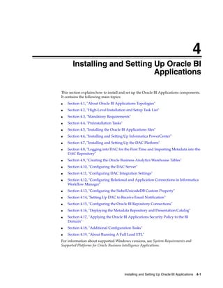 4
      4Installing and Setting Up Oracle BI
                              Applications

This section explains how to install and set up the Oracle BI Applications components.
It contains the following main topics:
■   Section 4.1, "About Oracle BI Applications Topologies"
■   Section 4.2, "High-Level Installation and Setup Task List"
■   Section 4.3, "Mandatory Requirements"
■   Section 4.4, "Preinstallation Tasks"
■   Section 4.5, "Installing the Oracle BI Applications files"
■   Section 4.6, "Installing and Setting Up Informatica PowerCenter"
■   Section 4.7, "Installing and Setting Up the DAC Platform"
■   Section 4.8, "Logging into DAC for the First Time and Importing Metadata into the
    DAC Repository"
■   Section 4.9, "Creating the Oracle Business Analytics Warehouse Tables"
■   Section 4.10, "Configuring the DAC Server"
■   Section 4.11, "Configuring DAC Integration Settings"
■   Section 4.12, "Configuring Relational and Application Connections in Informatica
    Workflow Manager"
■   Section 4.13, "Configuring the SiebelUnicodeDB Custom Property"
■   Section 4.14, "Setting Up DAC to Receive Email Notification"
■   Section 4.15, "Configuring the Oracle BI Repository Connections"
■   Section 4.16, "Deploying the Metadata Repository and Presentation Catalog"
■   Section 4.17, "Applying the Oracle BI Applications Security Policy to the BI
    Domain"
■   Section 4.18, "Additional Configuration Tasks"
■   Section 4.19, "About Running A Full Load ETL"
For information about supported Windows versions, see System Requirements and
Supported Platforms for Oracle Business Intelligence Applications.




                                           Installing and Setting Up Oracle BI Applications 4-1
 