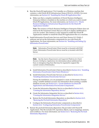 High-Level Installation and Setup Task List


2.   Run the Oracle BI Applications 7.9.6.3 installer on a Windows machine that
     contains a valid Oracle BI EE Infrastructure Home (ORACLE_HOME). For more
     information, see Section 4.5, "Installing the Oracle BI Applications files."
     a.   Make sure that a complete installation of Oracle Business Intelligence
          Enterprise Edition is installed on the machine on which you want to install
          Oracle BI Applications. For more information, see Section 4.3.1, "Oracle
          Business Intelligence Infrastructure Requirements for the Oracle BI
          Applications Installer."
          Note: This instance of Oracle Business Intelligence Enterprise Edition does not
          need to be the functional version that you will use to deploy dashboards in
          your live system. This instance is only required to enable the Oracle BI
          Applications installer to install the Oracle BI Applications files on a machine.
3.   Install Informatica PowerCenter Services and Client Version 9.0.1 Hotfix 2
     software and set up the Informatica components for use with Oracle BI
     Applications. For more information, see Section 4.6, "Installing and Setting Up
     Informatica PowerCenter."


          Note:    Informatica PowerCenter Client must be co-located with DAC
          Client. Informatica PowerCenter Server must be co-located with DAC
          Server.



          Note: See the System Requirements and Supported Platforms for Oracle
          Business Intelligence Applications for information about additional hot
          fixes or emergency bug fixes that may be required to support the
          current version of Informatica.


     a.   Install Informatica PowerCenter Client as described in Section 4.6.1, "Installing
          Informatica PowerCenter Client Tools (Windows)."
     b.   Install Informatica PowerCenter Services as described in Section 4.6.2,
          "Installing Informatica PowerCenter Services."
          During the installation, you are prompted to create an Informatica Domain
          using a suitable database account. For information about creating a suitable
          database account, see Section 4.4.1, "Create Databases for Oracle BI
          Applications and Informatica PowerCenter Components".
     c.   Create the Informatica Repository Service as described in Section 4.6.3,
          "Creating the Informatica Repository Service."
     d.   Create the Informatica Integration Service as described in Section 4.6.4,
          "Creating the Informatica Integration Service."
     e.   Restore the Pre-built Informatica Repository as described in Section 4.6.5,
          "Restoring the Pre-built Informatica Repository."
     f.   Configure the Informatica PowerCenter components as described in
          Section 4.6.6, "Configuring Informatica PowerCenter Components."
4.   Restore the pre-built Informatica Repository file provided with Oracle BI
     Applications. This file includes ETL repository objects, such as mappings, sessions,
     and workflows. For more information, see Section 4.6.5, "Restoring the Pre-built
     Informatica Repository."




                                          Installing and Setting Up Oracle BI Applications 4-5
 