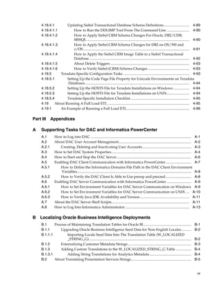 4.18.4.1       Updating Siebel Transactional Database Schema Definitions ............................ 4-89
     4.18.4.1.1         How to Run the DDLIMP Tool From The Command Line ......................... 4-90
     4.18.4.1.2         How to Apply Siebel CRM Schema Changes For Oracle, DB2/UDB,
                        MSSQL ................................................................................................................. 4-90
     4.18.4.1.3         How to Apply Siebel CRM Schema Changes for DB2 on OS/390 and
                        z/OS ..................................................................................................................... 4-91
     4.18.4.1.4         How to Apply the Siebel CRM Image Table to a Siebel Transactional
                        Database............................................................................................................... 4-92
     4.18.4.1.5         About Delete Triggers ....................................................................................... 4-93
     4.18.4.1.6         How to Verify Siebel (CRM) Schema Changes .............................................. 4-93
     4.18.5     Teradata-Specific Configuration Tasks ......................................................................... 4-93
     4.18.5.1       Setting Up the Code Page File Property for Unicode Environments on Teradata
                    Databases ................................................................................................................... 4-94
     4.18.5.2       Setting Up the HOSTS File for Teradata Installations on Windows .................. 4-94
     4.18.5.3       Setting Up the HOSTS File for Teradata Installations on UNIX......................... 4-94
     4.18.5.4       Teradata-Specific Installation Checklist ................................................................. 4-95
     4.19    About Running A Full Load ETL .......................................................................................... 4-95
     4.19.1     An Example of Running a Full Load ETL ..................................................................... 4-96

Part III     Appendices

A    Supporting Tasks for DAC and Informatica PowerCenter
     A.1         How to Log into DAC ............................................................................................................... A-1
     A.2         About DAC User Account Management................................................................................ A-2
     A.2.1          Creating, Deleting and Inactivating User Accounts ...................................................... A-3
     A.3         How to Set DAC System Properties........................................................................................ A-4
     A.4         How to Start and Stop the DAC Server .................................................................................. A-6
     A.5         Enabling DAC Client Communication with Informatica PowerCenter ............................ A-7
     A.5.1          How to Define the Informatica Domains File Path in the DAC Client Environment
                     Variables.............................................................................................................................. A-8
     A.5.2          How to Verify the DAC Client Is Able to Use pmrep and pmcmd............................. A-8
     A.6         Enabling DAC Server Communication with Informatica PowerCenter ........................... A-9
     A.6.1          How to Set Environment Variables for DAC Server Communication on Windows A-9
     A.6.2          How to Set Environment Variables for DAC Server Communication on UNIX .... A-10
     A.6.3          How to Verify Java JDK Availability and Version ...................................................... A-11
     A.7         About the DAC Server Shell Scripts...................................................................................... A-11
     A.8         How to Log Into Informatica Administrator ....................................................................... A-13

B Localizing Oracle Business Intelligence Deployments
     B.1     Process of Maintaining Translation Tables for Oracle BI.....................................................                                 B-1
     B.1.1       Upgrading Oracle Business Intelligence Seed Data for Non-English Locales...........                                                      B-2
     B.1.1.1         Importing Locale Seed Data Into The Translation Table (W_LOCALIZED
                     _STRING_G).................................................................................................................          B-2
     B.1.2       Externalizing Customer Metadata Strings ......................................................................                           B-3
     B.1.3       Adding Custom Translations to the W_LOCALIZED_STRING_G Table .................                                                           B-4
     B.1.3.1         Adding String Translations for Analytics Metadata ..............................................                                     B-4
     B.2     About Translating Presentation Services Strings ..................................................................                           B-5


                                                                                                                                                            vii
 