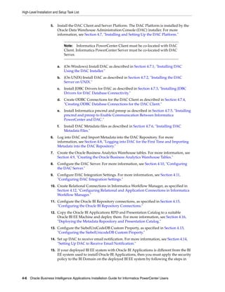 High-Level Installation and Setup Task List


                     5.   Install the DAC Client and Server Platform. The DAC Platform is installed by the
                          Oracle Data Warehouse Administration Console (DAC) installer. For more
                          information, see Section 4.7, "Installing and Setting Up the DAC Platform."


                               Note:    Informatica PowerCenter Client must be co-located with DAC
                               Client. Informatica PowerCenter Server must be co-located with DAC
                               Server.


                          a.   (On Windows) Install DAC as described in Section 4.7.1, "Installing DAC
                               Using the DAC Installer."
                          b.   (On UNIX) Install DAC as described in Section 4.7.2, "Installing the DAC
                               Server on UNIX."
                          c.   Install JDBC Drivers for DAC as described in Section 4.7.3, "Installing JDBC
                               Drivers for DAC Database Connectivity."
                          d.   Create ODBC Connections for the DAC Client as described in Section 4.7.4,
                               "Creating ODBC Database Connections for the DAC Client."
                          e.   Install Informatica pmcmd and pmrep as described in Section 4.7.5, "Installing
                               pmcmd and pmrep to Enable Communication Between Informatica
                               PowerCenter and DAC."
                          f.   Install DAC Metadata files as described in Section 4.7.6, "Installing DAC
                               Metadata Files."
                     6.   Log into DAC and Import Metadata into the DAC Repository. For more
                          information, see Section 4.8, "Logging into DAC for the First Time and Importing
                          Metadata into the DAC Repository."
                     7.   Create the Oracle Business Analytics Warehouse tables. For more information, see
                          Section 4.9, "Creating the Oracle Business Analytics Warehouse Tables."
                     8.   Configure the DAC Server. For more information, see Section 4.10, "Configuring
                          the DAC Server."
                     9.   Configure DAC Integration Settings. For more information, see Section 4.11,
                          "Configuring DAC Integration Settings."
                     10. Create Relational Connections in Informatica Workflow Manager, as specified in
                          Section 4.12, "Configuring Relational and Application Connections in Informatica
                          Workflow Manager."
                     11. Configure the Oracle BI Repository connections, as specified in Section 4.15,
                          "Configuring the Oracle BI Repository Connections."
                     12. Copy the Oracle BI Applications RPD and Presentation Catalog to a suitable
                          Oracle BI EE Machine and deploy them. For more information, see Section 4.16,
                          "Deploying the Metadata Repository and Presentation Catalog."
                     13. Configure the SiebelUniCodeDB Custom Property, as specified in Section 4.13,
                          "Configuring the SiebelUnicodeDB Custom Property."
                     14. Set up DAC to receive email notification. For more information, see Section 4.14,
                          "Setting Up DAC to Receive Email Notification."
                     15. If your deployed BI EE system with Oracle BI Applications is different from the BI
                          EE system used to install Oracle BI Applications, then you must apply the security
                          policy to the BI Domain on the deployed BI EE system by following the steps in




4-6 Oracle Business Intelligence Applications Installation Guide for Informatica PowerCenter Users
 