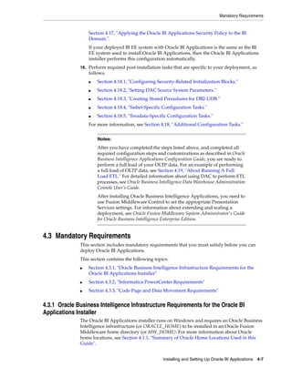 Mandatory Requirements


                  Section 4.17, "Applying the Oracle BI Applications Security Policy to the BI
                  Domain.".
                  If your deployed BI EE system with Oracle BI Applications is the same as the BI
                  EE system used to install Oracle BI Applications, then the Oracle BI Applications
                  installer performs this configuration automatically.
              16. Perform required post-installation tasks that are specific to your deployment, as
                  follows.
                  ■   Section 4.18.1, "Configuring Security-Related Initialization Blocks."
                  ■   Section 4.18.2, "Setting DAC Source System Parameters."
                  ■   Section 4.18.3, "Creating Stored Procedures for DB2-UDB."
                  ■   Section 4.18.4, "Siebel-Specific Configuration Tasks."
                  ■   Section 4.18.5, "Teradata-Specific Configuration Tasks."
                  For more information, see Section 4.18, "Additional Configuration Tasks."


                      Notes:
                      After you have completed the steps listed above, and completed all
                      required configuration steps and customizations as described in Oracle
                      Business Intelligence Applications Configuration Guide, you are ready to
                      perform a full load of your OLTP data. For an example of performing
                      a full load of OLTP data, see Section 4.19, "About Running A Full
                      Load ETL." For detailed information about using DAC to perform ETL
                      processes, see Oracle Business Intelligence Data Warehouse Administration
                      Console User’s Guide.
                      After installing Oracle Business Intelligence Applications, you need to
                      use Fusion Middleware Control to set the appropriate Presentation
                      Services settings. For information about extending and scaling a
                      deployment, see Oracle Fusion Middleware System Administrator's Guide
                      for Oracle Business Intelligence Enterprise Edition.


4.3 Mandatory Requirements
              This section includes mandatory requirements that you must satisfy before you can
              deploy Oracle BI Applications.
              This section contains the following topics:
              ■   Section 4.3.1, "Oracle Business Intelligence Infrastructure Requirements for the
                  Oracle BI Applications Installer"
              ■   Section 4.3.2, "Informatica PowerCenter Requirements"
              ■   Section 4.3.3, "Code Page and Data Movement Requirements"


4.3.1 Oracle Business Intelligence Infrastructure Requirements for the Oracle BI
Applications Installer
              The Oracle BI Applications installer runs on Windows and requires an Oracle Business
              Intelligence infrastructure (or ORACLE_HOME) to be installed in an Oracle Fusion
              Middleware home directory (or MW_HOME). For more information about Oracle
              home locations, see Section 4.1.1, "Summary of Oracle Home Locations Used in this
              Guide".


                                                      Installing and Setting Up Oracle BI Applications 4-7
 