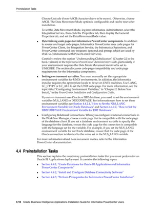 Preinstallation Tasks


                            Choose Unicode if non-ASCII characters have to be moved. Otherwise, choose
                            ASCII. The Data Movement Mode option is configurable and can be reset after
                            installation.
                            To set the Data Movement Mode, log into Informatica Administrator, select the
                            Integration Service, then click the Properties tab, then display the General
                            Properties tab, and set the DataMovementMode value.
                        ■   Determining code pages for Informatica PowerCenter components. In addition
                            to source and target code pages, Informatica PowerCenter uses code pages for
                            PowerCenter Client, the Integration Service, the Informatica Repository, and
                            PowerCenter command line programs (pmcmd and pmrep, which are used by
                            DAC to communicate with PowerCenter Services).
                            Carefully review the section "Understanding Globalization" (Chapter 22 in the
                            book version) in the Informatica PowerCenter Administrator Guide, particularly if
                            your environment requires the Data Mode Movement mode to be set to
                            UNICODE. The section discusses code page compatibility and code page
                            requirements for the Informatica components.
                        ■   Setting environment variables. You must manually set the appropriate
                            environment variables for UNIX environments. In addition, the Informatica
                            installer requires the appropriate locale to be set on UNIX machines. Use LANG,
                            LC_CTYPE or LC_ALL to set the UNIX code page. For more information, see the
                            topic titled "Configuring Environment Variables," in "Chapter 2: Before You
                            Install," in the PowerCenter Installation and Configuration Guide.
                            If your environment uses Oracle or DB2 database, you need to set the environment
                            variables NLS_LANG or DB2CODEPAGE. For information on how to set these
                            environment variables see Section 4.4.2.1, "How to Set the NLS_LANG
                            Environment Variable for Oracle Databases" and Section 4.4.2.2, "How to Set the
                            DB2CODEPAGE Environment Variable for DB2 Databases."
                        ■   Configuring Relational Connections. When you configure relational connections in
                            the Workflow Manager, choose a code page that is compatible with the code page
                            of the database client. If you set a database environment variable to specify the
                            language for the database, ensure the code page for the connection is compatible
                            with the language set for the variable. For example, if you set the NLS_LANG
                            environment variable for an Oracle database, ensure that the code page of the
                            Oracle connection is identical to the value set in the NLS_LANG variable.
                        For more information about data movement modes, refer to the Informatica
                        PowerCenter documentation.


4.4 Preinstallation Tasks
                        This section explains the mandatory preinstallation tasks that you must perform for an
                        Oracle BI Applications deployment. It contains the following topics:
                        ■   Section 4.4.1, "Create Databases for Oracle BI Applications and Informatica
                            PowerCenter Components"
                        ■   Section 4.4.2, "Install and Configure Database Connectivity Software"
                        ■   Section 4.4.3, "Perform Prerequisites for Informatica PowerCenter Installation"




4-10 Oracle Business Intelligence Applications Installation Guide for Informatica PowerCenter Users
 