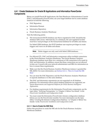 Preinstallation Tasks



4.4.1 Create Databases for Oracle BI Applications and Informatica PowerCenter
Components
              Before you install Oracle BI Applications, the Data Warehouse Administration Console
              (DAC), and Informatica PowerCenter, use your target database tool to create database
              instances to hold the following:
              ■   DAC Repository
              ■   Informatica Domain
              ■   Informatica Repository
              ■   Oracle Business Analytics Warehouse
              Note the following points:
              ■   The transactional (OLTP) database user that is registered in DAC should be the
                  database table owner. Alternatively, at a minimum, the user registered in DAC
                  must have read privileges on the transactional database for all tables and aliases.
                  For Siebel CRM databases, the OLTP database user requires privileges to create
                  triggers and views on all tables and aliases.


                      Note:   Delete triggers are only used with Siebel CRM databases.


              ■   For efficient ETL, DAC and Informatica components utilize multiple connections
                  to the Oracle Business Analytics Warehouse. The Oracle Business Analytics
                  Warehouse database must allow for a minimum of 100 connections to be made by
                  DAC and Informatica. In addition, ensure that these connections are not allowed
                  to time out. Consult with your network administrator and DBA for information on
                  how to ensure these requirements.
              ■   Make sure that the Oracle Business Analytics Warehouse instance is granted the
                  SSE_ROLE. For more information, see Section 4.4.1.1, "How to Create the SSE
                  Role."
              ■   You can store the DAC Repository and the Oracle Business Analytics Warehouse
                  in separate databases or in the same database.
              ■   The DAC and Informatica repositories are not supported on all database
                  platforms. For information about which database platforms are supported, see
                  System Requirements and Supported Platforms for Oracle Business Intelligence
                  Applications.
              ■   For database requirements for the Informatica PowerCenter components, see the
                  topic titled, "Verifying Prerequisites," in "Chapter 2: Before You Install," in the
                  PowerCenter Installation and Configuration Guide.
              ■   You must create the Informatica PowerCenter domain configuration database
                  before you run the PowerCenter installer. For more information see the topic
                  titled, "Creating the Domain Configuration Database," in "Chapter 2: Before You
                  Install," in the PowerCenter Installation and Configuration Guide.

              4.4.1.1 How to Create the SSE Role
              Follow this procedure to create the SSE role for the Oracle Business Analytics
              Warehouse database.




                                                     Installing and Setting Up Oracle BI Applications 4-11
 