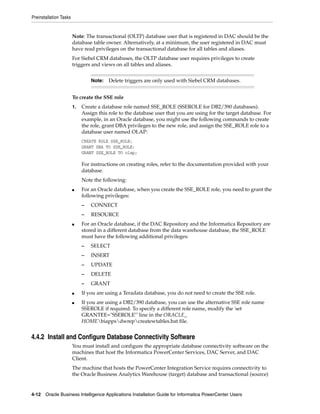 Preinstallation Tasks


                        Note: The transactional (OLTP) database user that is registered in DAC should be the
                        database table owner. Alternatively, at a minimum, the user registered in DAC must
                        have read privileges on the transactional database for all tables and aliases.
                        For Siebel CRM databases, the OLTP database user requires privileges to create
                        triggers and views on all tables and aliases.


                                 Note:   Delete triggers are only used with Siebel CRM databases.


                        To create the SSE role
                        1.   Create a database role named SSE_ROLE (SSEROLE for DB2/390 databases).
                             Assign this role to the database user that you are using for the target database. For
                             example, in an Oracle database, you might use the following commands to create
                             the role, grant DBA privileges to the new role, and assign the SSE_ROLE role to a
                             database user named OLAP:
                             CREATE ROLE SSE_ROLE;
                             GRANT DBA TO SSE_ROLE;
                             GRANT SSE_ROLE TO olap;

                             For instructions on creating roles, refer to the documentation provided with your
                             database.
                             Note the following:
                        ■    For an Oracle database, when you create the SSE_ROLE role, you need to grant the
                             following privileges:
                             –   CONNECT
                             –   RESOURCE
                        ■    For an Oracle database, if the DAC Repository and the Informatica Repository are
                             stored in a different database from the data warehouse database, the SSE_ROLE
                             must have the following additional privileges:
                             –   SELECT
                             –   INSERT
                             –   UPDATE
                             –   DELETE
                             –   GRANT
                        ■    If you are using a Teradata database, you do not need to create the SSE role.
                        ■    If you are using a DB2/390 database, you can use the alternative SSE role name
                             SSEROLE if required. To specify a different role name, modify the 'set
                             GRANTEE="SSEROLE"' line in the ORACLE_
                             HOMEbiappsdwrepcreatewtables.bat file.


4.4.2 Install and Configure Database Connectivity Software
                        You must install and configure the appropriate database connectivity software on the
                        machines that host the Informatica PowerCenter Services, DAC Server, and DAC
                        Client.
                        The machine that hosts the PowerCenter Integration Service requires connectivity to
                        the Oracle Business Analytics Warehouse (target) database and transactional (source)


4-12 Oracle Business Intelligence Applications Installation Guide for Informatica PowerCenter Users
 