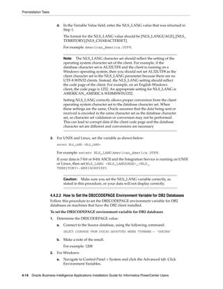 Preinstallation Tasks


                             d.   In the Variable Value field, enter the NLS_LANG value that was returned in
                                  Step 1.
                                  The format for the NLS_LANG value should be [NLS_LANGUAGE]_[NLS_
                                  TERRITORY].[NLS_CHARACTERSET].
                                  For example: American_America.UTF8.


                                  Note:    The NLS_LANG character set should reflect the setting of the
                                  operating system character set of the client. For example, if the
                                  database character set is AL32UTF8 and the client is running on a
                                  Windows operating system, then you should not set AL32UTF8 as the
                                  client character set in the NLS_LANG parameter because there are no
                                  UTF-8 WIN32 clients. Instead, the NLS_LANG setting should reflect
                                  the code page of the client. For example, on an English Windows
                                  client, the code page is 1252. An appropriate setting for NLS_LANG is
                                  AMERICAN_AMERICA.WE8MSWIN1252.
                                  Setting NLS_LANG correctly allows proper conversion from the client
                                  operating system character set to the database character set. When
                                  these settings are the same, Oracle assumes that the data being sent or
                                  received is encoded in the same character set as the database character
                                  set, so character set validation or conversion may not be performed.
                                  This can lead to corrupt data if the client code page and the database
                                  character set are different and conversions are necessary


                        3.   For UNIX and Linux, set the variable as shown below:
                             setenv NLS_LANG <NLS_LANG>

                             For example: setenv NLS_LANG American_America.UTF8.
                             If your data is 7-bit or 8-bit ASCII and the Integration Service is running on UNIX
                             or Linux, then set NLS_LANG <NLS_LANGUAGE>_<NLS_
                             TERRITORY>.WE8ISO8859P1


                                  Caution: Make sure you set the NLS_LANG variable correctly, as
                                  stated in this procedure, or your data will not display correctly.


                        4.4.2.2 How to Set the DB2CODEPAGE Environment Variable for DB2 Databases
                        Follow this procedure to set the DB2CODEPAGE environment variable for DB2
                        databases on machines that have the DB2 client installed.
                        To set the DB2CODEPAGE environment variable for DB2 databases
                        1.   Determine the DB2CODEPAGE value.
                             a.   Connect to the Source database, using the following command:
                                  SELECT CODEPAGE FROM SYSCAT.DATATYPES WHERE TYPENAME = 'VARCHAR'

                             b.   Make a note of the result.
                                  For example: 1208
                        2.   For Windows:
                             a.   Navigate to Control Panel > System and click the Advanced tab. Click
                                  Environment Variables.


4-14 Oracle Business Intelligence Applications Installation Guide for Informatica PowerCenter Users
 