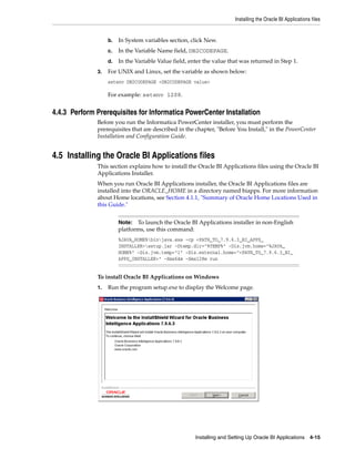 Installing the Oracle BI Applications files


                   b.   In System variables section, click New.
                   c.   In the Variable Name field, DB2CODEPAGE.
                   d.   In the Variable Value field, enter the value that was returned in Step 1.
              3.   For UNIX and Linux, set the variable as shown below:
                   setenv DB2CODEPAGE <DB2CODEPAGE value>

                   For example: setenv 1208.


4.4.3 Perform Prerequisites for Informatica PowerCenter Installation
              Before you run the Informatica PowerCenter installer, you must perform the
              prerequisites that are described in the chapter, "Before You Install," in the PowerCenter
              Installation and Configuration Guide.


4.5 Installing the Oracle BI Applications files
              This section explains how to install the Oracle BI Applications files using the Oracle BI
              Applications Installer.
              When you run Oracle BI Applications installer, the Oracle BI Applications files are
              installed into the ORACLE_HOME in a directory named biapps. For more information
              about Home locations, see Section 4.1.1, "Summary of Oracle Home Locations Used in
              this Guide."


                        Note:  To launch the Oracle BI Applications installer in non-English
                        platforms, use this command:
                        %JAVA_HOME%binjava.exe -cp <PATH_TO_7.9.6.3_BI_APPS_
                        INSTALLER>setup.jar -Dtemp.dir="%TEMP%" -Dis.jvm.home="%JAVA_
                        HOME%" -Dis.jvm.temp="1" -Dis.external.home="<PATH_TO_7.9.6.3_BI_
                        APPS_INSTALLER>" -Xms64m -Xmx128m run


              To install Oracle BI Applications on Windows
              1.   Run the program setup.exe to display the Welcome page.




                                                       Installing and Setting Up Oracle BI Applications 4-15
 