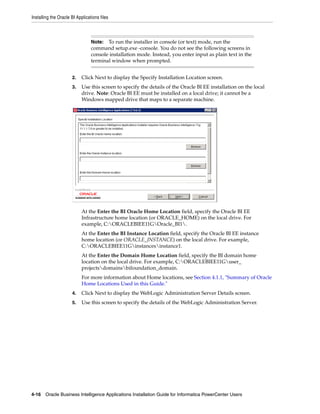 Installing the Oracle BI Applications files



                                 Note:  To run the installer in console (or text) mode, run the
                                 command setup.exe -console. You do not see the following screens in
                                 console installation mode. Instead, you enter input as plain text in the
                                 terminal window when prompted.


                      2.    Click Next to display the Specify Installation Location screen.
                      3.    Use this screen to specify the details of the Oracle BI EE installation on the local
                            drive. Note: Oracle BI EE must be installed on a local drive; it cannot be a
                            Windows mapped drive that maps to a separate machine.




                            At the Enter the BI Oracle Home Location field, specify the Oracle BI EE
                            Infrastructure home location (or ORACLE_HOME) on the local drive. For
                            example, C:ORACLEBIEE11GOracle_BI1.
                            At the Enter the BI Instance Location field, specify the Oracle BI EE instance
                            home location (or ORACLE_INSTANCE) on the local drive. For example,
                            C:ORACLEBIEE11Ginstancesinstance1.
                            At the Enter the Domain Home Location field, specify the BI domain home
                            location on the local drive. For example, C:ORACLEBIEE11Guser_
                            projectsdomainsbifoundation_domain.
                            For more information about Home locations, see Section 4.1.1, "Summary of Oracle
                            Home Locations Used in this Guide."
                      4.    Click Next to display the WebLogic Administration Server Details screen.
                      5.    Use this screen to specify the details of the WebLogic Administration Server.




4-16 Oracle Business Intelligence Applications Installation Guide for Informatica PowerCenter Users
 