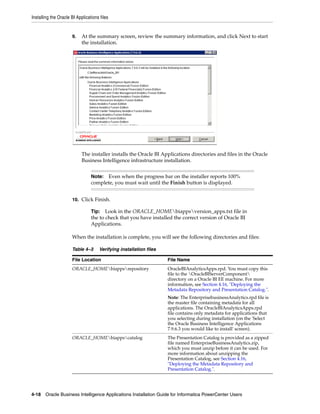 Installing the Oracle BI Applications files


                      9.    At the summary screen, review the summary information, and click Next to start
                            the installation.




                            The installer installs the Oracle BI Applications directories and files in the Oracle
                            Business Intelligence infrastructure installation.


                                 Note: Even when the progress bar on the installer reports 100%
                                 complete, you must wait until the Finish button is displayed.


                      10. Click Finish.

                                 Tip:   Look in the ORACLE_HOMEbiappsversion_apps.txt file in
                                 the to check that you have installed the correct version of Oracle BI
                                 Applications.

                      When the installation is complete, you will see the following directories and files:

                      Table 4–3      Verifying installation files

                      File Location                                 File Name
                      ORACLE_HOMEbiappsrepository                 OracleBIAnalyticsApps.rpd. You must copy this
                                                                    file to the OracleBIServerComponent
                                                                    directory on a Oracle BI EE machine. For more
                                                                    information, see Section 4.16, "Deploying the
                                                                    Metadata Repository and Presentation Catalog.".
                                                                    Note: The EnterprisebusinessAnalytics.rpd file is
                                                                    the master file containing metadata for all
                                                                    applications. The OracleBIAnalyticsApps.rpd
                                                                    file contains only metadata for applications that
                                                                    you selecting during installation (on the 'Select
                                                                    the Oracle Business Intelligence Applications
                                                                    7.9.6.3 you would like to install' screen).
                      ORACLE_HOMEbiappscatalog                    The Presentation Catalog is provided as a zipped
                                                                    file named EnterpriseBusinessAnalytics.zip,
                                                                    which you must unzip before it can be used. For
                                                                    more information about unzipping the
                                                                    Presentation Catalog, see Section 4.16,
                                                                    "Deploying the Metadata Repository and
                                                                    Presentation Catalog.".




4-18 Oracle Business Intelligence Applications Installation Guide for Informatica PowerCenter Users
 