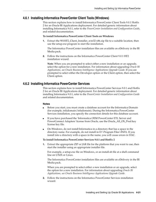 Installing and Setting Up Informatica PowerCenter



4.6.1 Installing Informatica PowerCenter Client Tools (Windows)
              This section explains how to install Informatica PowerCenter Client Tools 9.0.1 Hotfix
              2 for an Oracle BI Applications deployment. For detailed generic information about
              installing Informatica 9.0.1, refer to the PowerCenter Installation and Configuration Guide,
              and related documentation.
              To install Informatica PowerCenter Client Tools on Windows
              1.   Extract the 901HF2_Client_Installer_win32-x86.zip file to a suitable location, then
                   use the setup.exe program to start the installation.
                   The Informatica PowerCenter installation files are available on eDelivery in the BI
                   Media pack.
              2.   Follow the instructions on the Informatica PowerCenter Client 9.0.1 HF2
                   installation wizard.
                   Note: When you are prompted to select either a new installation or an upgrade,
                   select the option for a new installation. For information about upgrading Oracle BI
                   Applications, see Oracle Business Intelligence Applications Upgrade Guide. If you are
                   prompted to select either the Developer option or the Client option, then select the
                   Client option.


4.6.2 Installing Informatica PowerCenter Services
              This section explains how to install Informatica PowerCenter Services 9.0.1 and Hotfix
              2 for an Oracle BI Applications deployment. For detailed generic information about
              installing Informatica 9.0.1, refer to the PowerCenter Installation and Configuration Guide
              and related documentation.

              Notes
              ■  Before you start, you must create a database account for the Informatica Domain
                 (for example, infadomain/infadomain). During the Informatica PowerCenter
                 Services installation, you specify the connection details for this database account.
              ■    If you have purchased the 'Informatica OEM PowerCenter ETL Server and
                   PowerConnect Adapters' license from Oracle, use the Oracle_All_OS_Prod.key
                   license key file.
              ■    On Windows, do not install Informatica in a directory that has a space in the
                   directory name. For example, do not install in D:Program FilesINFA. If you
                   install into a directory with a space in the name, you will cause errors in DAC.
              To install Informatica PowerCenter Services 9.0.1 and Hotfix 2
              1.   Extract the appropriate ZIP or JAR file for the platform that you want to use, then
                   start the installer using an appropriate installer file.
                   For example, a setup.exe file on Windows, or an install.sh file at a shell command
                   line on UNIX or Linux.
                   The Informatica PowerCenter installation files are available on eDelivery in the BI
                   Media pack.
                   When you are prompted to select either a new installation or an upgrade, select
                   the option for a new installation. For information about upgrading Oracle BI
                   Applications, see Oracle Business Intelligence Applications Upgrade Guide.
              2.   Follow the instructions on the Informatica PowerCenter Services installation
                   wizard.



                                                      Installing and Setting Up Oracle BI Applications 4-21
 