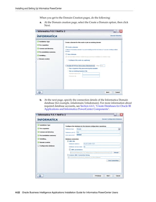 Installing and Setting Up Informatica PowerCenter


                         When you get to the Domain Creation pages, do the following:
                         a.   At the Domain creation page, select the Create a Domain option, then click
                              Next.




                         b.   At the next page, specify the connection details of the Informatica Domain
                              database (for example, infadomain/infadomain). For more information about
                              required database accounts, see Section 4.4.1, "Create Databases for Oracle BI
                              Applications and Informatica PowerCenter Components".




4-22 Oracle Business Intelligence Applications Installation Guide for Informatica PowerCenter Users
 